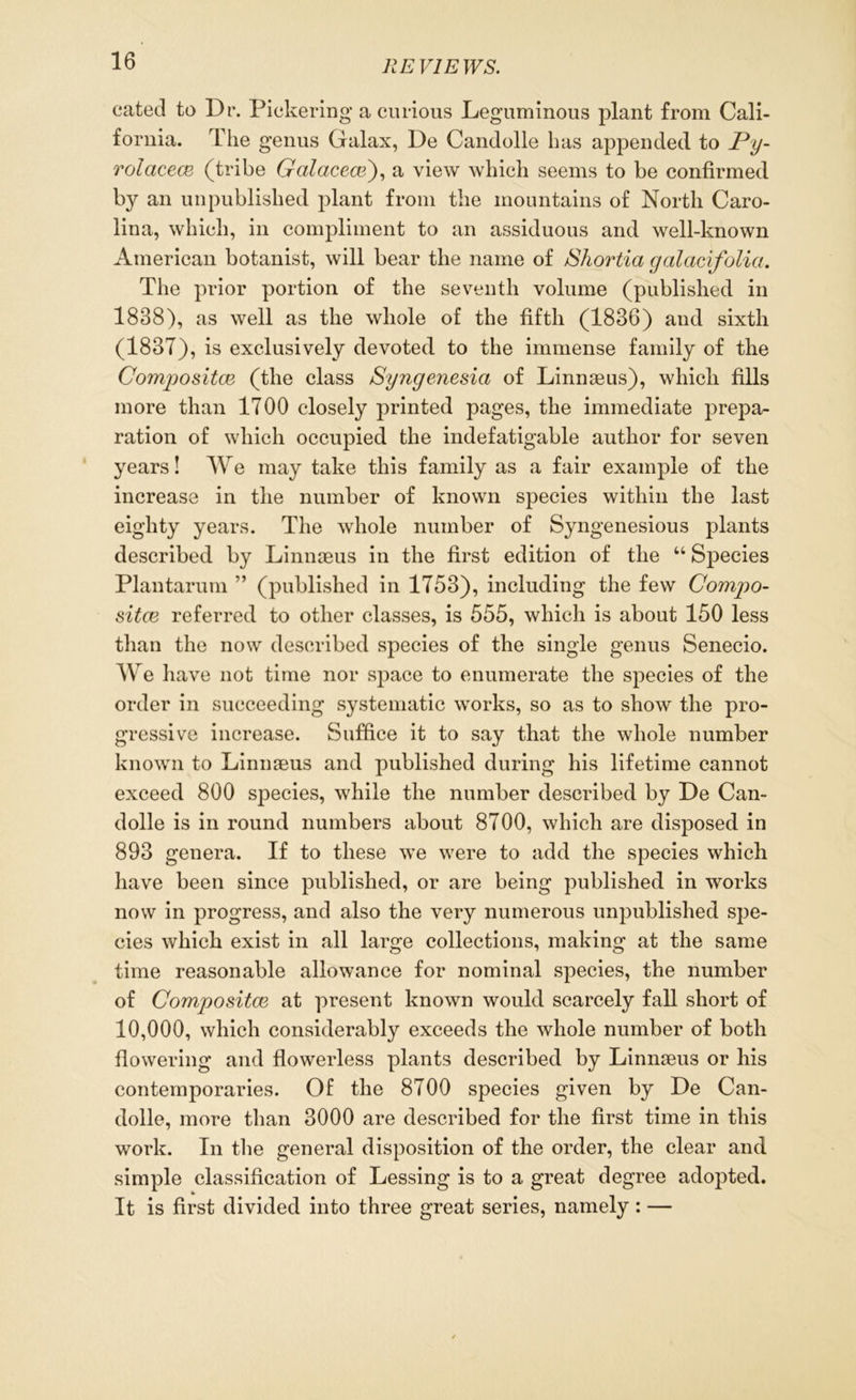 catecl to Dr. Pickering a curious Leguminous plant from Cali- fornia. The genus Galax, De Candolle has appended to Py- rolacear (tribe Gcilacece'), a view which seems to be confirmed by an unpublished plant from the mountains of North Caro- lina, which, in compliment to an assiduous and well-known American botanist, will bear the name of Shortia galacifolia. The prior portion of the seventh volume (published in 1838), as well as the whole of the fifth (1836) and sixth (1837), is exclusively devoted to the immense family of the Compositor (the class Syngenesia of Linnaeus), which fills more than 1700 closely printed pages, the immediate prepa- ration of which occupied the indefatigable author for seven years! We may take this family as a fair example of the increase in the number of known species within the last eighty years. The whole number of Syngenesious plants described by Linnaeus in the first edition of the “ Species Plantarum ” (published in 1753), including the few Compo- sitce referred to other classes, is 555, which is about 150 less than the now described species of the single genus Senecio. We have not time nor space to enumerate the species of the order in succeeding systematic works, so as to show the pro- gressive increase. Suffice it to say that the whole number known to Linnaeus and published during his lifetime cannot exceed 800 species, while the number described by De Can- dolle is in round numbers about 8700, which are disposed in 893 genera. If to these we were to add the species which have been since published, or are being published in works now in progress, and also the very numerous unpublished spe- cies which exist in all large collections, making at the same time reasonable allowance for nominal species, the number of Compositor at present known would scarcely fall short of 10,000, which considerably exceeds the whole number of both flowering and flowerless plants described by Linnaeus or his contemporaries. Of the 8700 species given by De Can- dolle, more than 3000 are described for the first time in this work. In the general disposition of the order, the clear and simple classification of Lessing is to a great degree adopted. It is first divided into three great series, namely : —