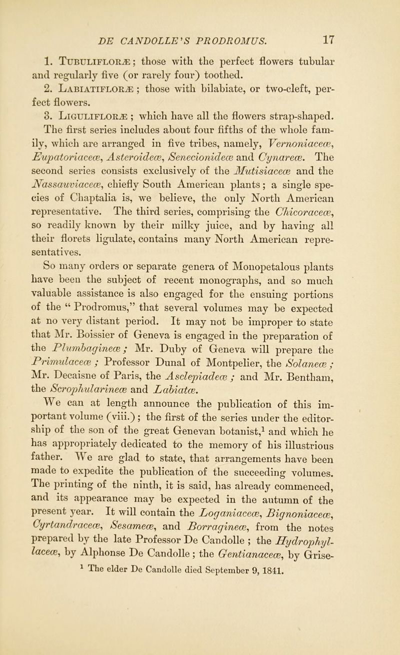 1. Tubuliflor^:; those with the perfect flowers tubular and regularly five (or rarely four) toothed. 2. Labiatiflor^e ; those with bilabiate, or two-cleft, per- fect flowers. 3. Liguliflorje ; which have all the flowers strap-shaped. The first series includes about four fifths of the whole fam- ily, which are arranged in five tribes, namely, Vernoniacece, Eupatoriacece, Asteroidece, Senecionidece and Cynavecv. The second series consists exclusively of the Mutisiacece and the Eassauviacece, chiefly South American plants; a single spe- cies of Chaptalia is, we believe, the only North American representative. The third series, comprising the Chicoracece, so readily known by their milky juice, and by having all their florets ligulate, contains many North American repre- sentatives. So many orders or separate genera of Monopetalous plants have been the subject of recent monographs, and so much valuable assistance is also engaged for the ensuing portions of the “ Prodromus,” that several volumes may be expected at no very distant period. It may not be improper to state that Mr. Boissier of Geneva is engaged in the preparation of the Plumbaginem; Mr. Duby of Geneva will prepare the Primulaceaz ; Professor Dunal of Montpelier, the Solanece ; Mr. Decaisne of Paris, the Asdepiadece ; and Mr. Bentham, the Scrophidarinece and Labiatce. We can at length announce the publication of this im- portant volume (viii.); the first of the series under the editor- ship of the son of the great Genevan botanist,1 and which he has appropriately dedicated to the memory of his illustrious father. TV e are glad to state, that arrangements have been made to expedite the publication of the succeeding volumes. The printing of the ninth, it is said, has already commenced, and its appearance may be expected in the autumn of the present year. It will contain the Logctnicicece, Pignonicicece, Cyrtandracece, Sesamece, and Porragineoe, from the notes prepared by the late Professor De Candolle ; the Hydrophyl- lacecz, by Alphonse De Candolle; the Genticmacece, by Grise- 1 The elder De Candolle died September 9, 184:1.