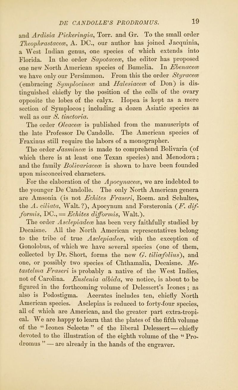 and Ardisia Pickeringia, Torr. and Gr. To the small order Theophrastacece, A. DC., our author has joined Jacquinia, a West Indian genus, one species of which extends into Florida. In the order Bapotaceoe, the editor has proposed one new North American species of Bumelia. In Ebenaceae we have only our Persimmon. From this the order Styracece (embracing Symplocinece and Halesicicece of Don) is dis- tinguished chiefly by the position of the cells of the ovary opposite the lobes of the calyx. Hopea is kept as a mere section of Symplocos ; including a dozen Asiatic species as well as our S, tinctorici. The order Oleacece is published from the manuscripts of the late Professor De Candolle. The American species of Fraxinus still require the labors of a monographer. The order Jasminece is made to comprehend Bolivaria (of which there is at least one Texan species) and Menodora ; and the family Bolivariacece is shown to have been founded upon misconceived characters. For the elaboration of the Apocynacece, we are indebted to the younger De Candolle. The only North American genera are Amsonia (is not Echites Fraseri, Poem, and Schultes, the A. ciliata, Walt. ?), Apocynum and Forsteronia (A7, dif- for mis, DC., — Echites difformis, Walt.). The order Asclepiadece has been very faithfully studied by Decaisne. All the North American representatives belong to the tribe of true Asclepiadece,, with the exception of Gonolobus, of which we have several species (one of them, collected by Dr. Short, forms the new G. tilicefolius), and one, or possibly two species of Chthamalia, Decaisne. Me- tastelma Fraseri is probably a native of the West Indies, not of Carolina. Enslenia albida, we notice, is about to be figured in the forthcoming volume of Delessert’s leones ; as also is Podostigma. Acerates includes ten, chiefly North American species. Asclepias is reduced to forty-four species, all of which are American, and the greater part extra-tropi- cal. We are happy to learn that the plates of the fifth volume of the “leones Selectse ” of the liberal Delessert — chiefly devoted to the illustration of the eighth volume of the “ Pro- dromus ” — are already in the hands of the engraver.