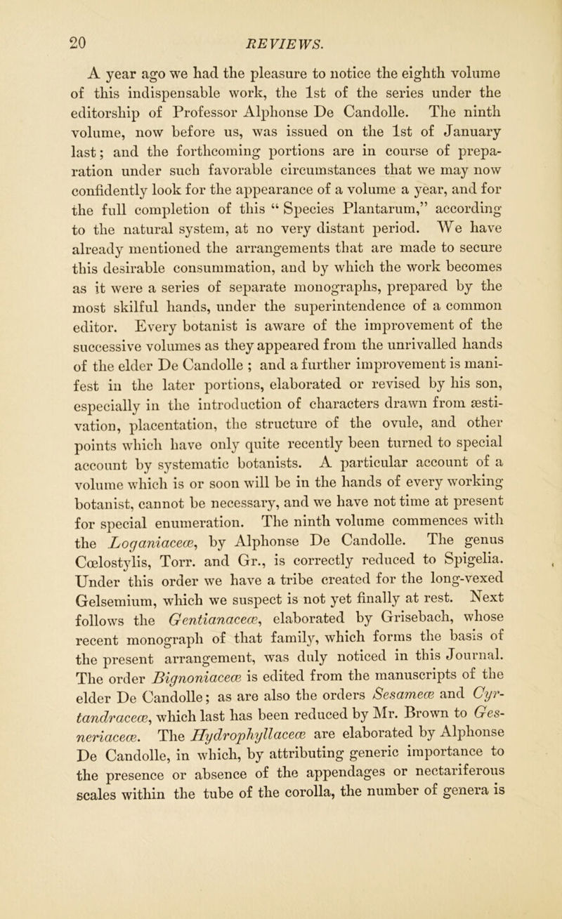 A year ago we had the pleasure to notice the eighth volume of this indispensable work, the 1st of the series under the editorship of Professor Alphonse De Candolle. The ninth volume, now before us, was issued on the 1st of January last; and the forthcoming portions are in course of prepa- ration under such favorable circumstances that we may now confidently look for the appearance of a volume a year, and for the full completion of this “ Species Plantarum,” according to the natural system, at no very distant period. We have already mentioned the arrangements that are made to secure this desirable consummation, and by which the work becomes as it were a series of separate monographs, prepared by the most skilful hands, under the superintendence of a common editor. Every botanist is aware of the improvement of the successive volumes as they appeared from the unrivalled hands of the elder De Candolle ; and a further improvement is mani- fest in the later portions, elaborated or revised by his son, especially in the introduction of characters drawn from aesti- vation, placentation, the structure of the ovule, and other points which have only quite recently been turned to special account by systematic botanists. A particular account of a volume which is or soon will be in the hands of every working- botanist, cannot be necessary, and we have not time at present for special enumeration. The ninth volume commences with the Loganiacece, by Alphonse De Candolle. The genus Coelostylis, Torr. and Gr., is correctly reduced to Spigelia, Under this order we have a tribe created for the long-vexed Gelsemium, which we suspect is not yet finally at rest. Next follows the Gentianacece, elaborated by Grisebach, whose recent monograph of that family, which forms the basis of the present arrangement, was duly noticed in this Journal. The order Bignoniaccce is edited from the manuscripts of the elder De Candolle; as are also the orders Sesamece and Cyr- tandracece, which last has been reduced by Mr. Brown to Ges- neriacece. The Hydrophyllacecf} are elaborated by Alphonse De Candolle, in which, by attributing generic importance to the presence or absence of the appendages or nectariferous scales within the tube of the corolla, the number of genera is