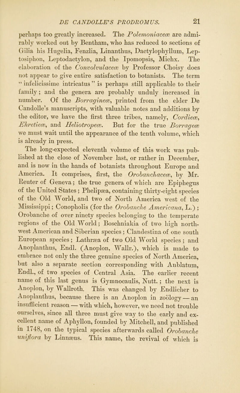 perhaps too greatly increased. The Polemoniacece are admi- rably worked out by Bentham, who has reduced to sections of Gilia his Hugelia, Fenzlia, Linanthus, Dactylophylluin, Lep- tosiphon, Leptodactylon, and the Ipomopsis, Michx. The elaboration of the Convolvulacece by Professor Choisy does not appear to give entire satisfaction to botanists. The term “ infelicissime intricatus ” is perhaps still applicable to their family; and the genera are probably unduly increased in number. Of the Borragincce, printed from the elder De Candolle’s manuscripts, with valuable notes and additions by the editor, we have the first three tribes, namely, Cordiece, Ehretieaz, and Heliotropece. But for the true Borragcce we must wait until the appearance of the tenth volume, which is already in press. The long-expected eleventh volume of this work was pub- lished at the close of November last, or rather in December, and is now in the hands of botanists throughout Europe and America. It comprises, first, the Orobanchacece, by Mr. Reuter of Geneva; the true genera of which are Epijdiegus of the United States ; Phelipsea, containing thirty-eight species of the Old World, and two of North America west of the Mississippi; Conopholis (for the Orobanche Americana, L.) ; Orobanclie of over ninety species belonging to the temperate regions of the Old World; Boschniakia of two high north- west American and Siberian species ; Clandestina of one south European species; Lathraea of two Old World species ; and Anoplanthus, Endl. (Anoplon, Wallr.), which is made to embrace not only the three genuine species of North America, but also a separate section corresponding with Anblatum, Endl., of two species of Central Asia. The earlier recent name of this last genus is Gymnocaulis, Nutt. ; the next is Anoplon, by Wallroth. This was changed by Endlicher to Anoplanthus, because there is an Anoplon in zoology — an insufficient reason — with which, however, we need not trouble ourselves, since all three must give way to the early and ex- cellent name of Aphyllon, founded by Mitchell, and published in 1748, on the typical species afterwards called Orobanche uniflora by Linnseus. This name, the revival of which is