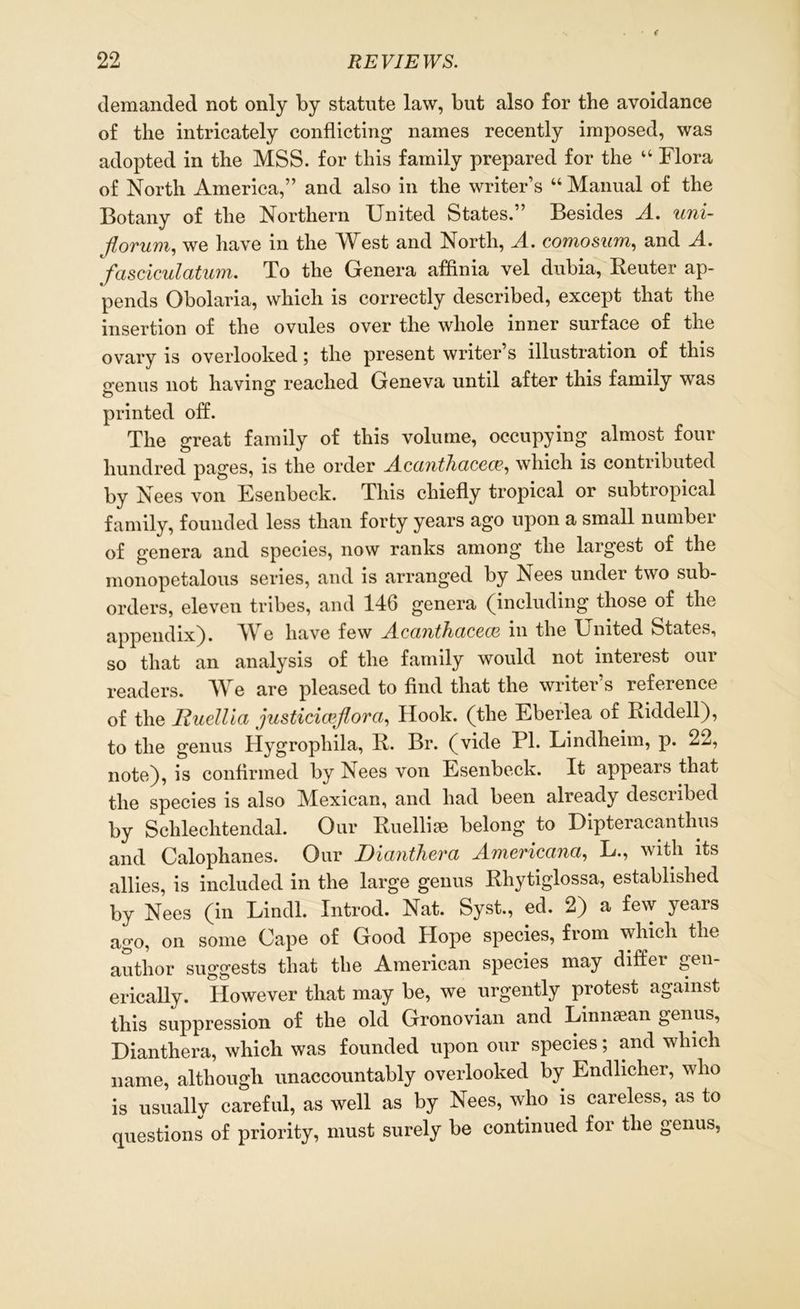 demanded not only by statute law, but also for the avoidance of the intricately conflicting names recently imposed, was adopted in the MSS. for this family prepared for the “ Flora of North America,” and also in the writer’s “ Manual of the Botany of the Northern United States.” Besides A. uni- Jlorum, we have in the West and North, A. comosum, and A. fasciculatum. To the Genera affinia vel dubia, Beuter ap- pends Obolaria, which is correctly described, except that the insertion of the ovules over the whole inner surface of the ovary is overlooked; the present writer’s illustration of this o-enus not having reached Geneva until after this family was printed off. The great family of this volume, occupying almost four hundred pages, is the order Acanthacece, which is contributed by Nees von Esenbeck. This chiefly tropical or subtropical family, founded less than forty years ago upon a small number of genera and species, now ranks among the largest of the monopetalous series, and is arranged by Nees under two sub- orders, eleven tribes, and 146 genera (including those of the appendix). YY e have few Acanthacecc m the Tjnited States, so that an analysis of the family would not interest our readers. We are pleased to find that the writer’s reference of the Huellia justiciceflora, Hook, (the Eberlea of Riddell), to the genus Hygrophila, R. Br. (vide PI. Lindheim, p. 22, note), is confirmed by Nees von Esenbeck. It appears that the species is also Mexican, and had been already described by Sclilechtendal. Our Ruellise belong to Dipteracanthus and Calophanes. Our Dianthera Americana, L., with its allies, is included in the large genus Rliytiglossa, established by Nees (in Lindl. Introd. Nat. Syst., ed. 2) a few years ago, on some Cape of Good Hope species, from which the author suggests that the American species may diffei gen erically. However that may be, we urgently protest against this suppression of the old Gronovian and Linnsean genus, Dianthera, which was founded upon our species; and which name, although unaccountably overlooked by Endlicher, who is usually careful, as well as by Nees, who is careless, as to questions of priority, must surely be continued for the genus,