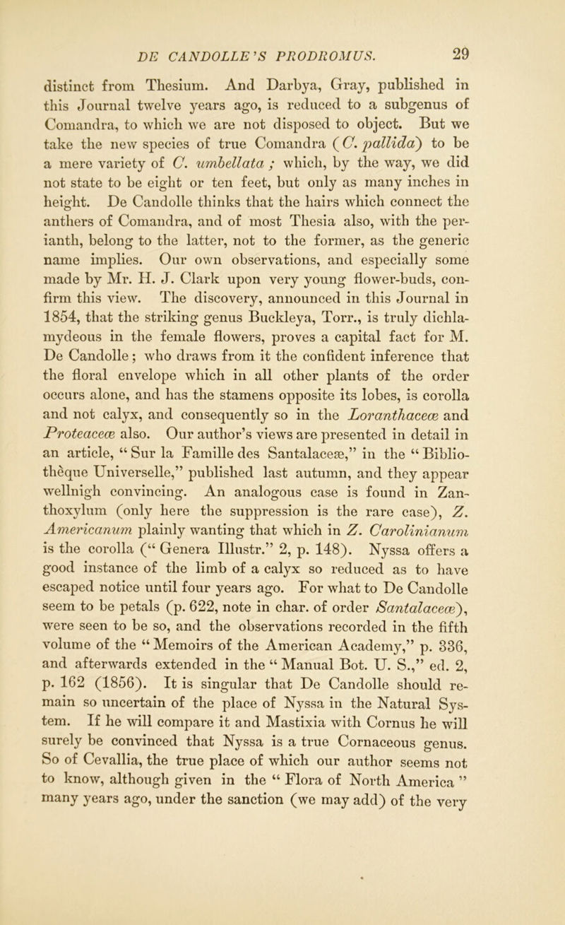 distinct from Thesium. And Darbya, Gray, published in this Journal twelve years ago, is reduced to a subgenus of Comandra, to which we are not disposed to object. But we take the new species of true Comandra (C'pallidci) to be a mere variety of C. umbellata ; which, by the way, we did not state to be eight or ten feet, but only as many inches in height. De Candolle thinks that the hairs which connect the anthers of Comandra, and of most Tliesia also, with the per- ianth, belong to the latter, not to the former, as the generic name implies. Our own observations, and especially some made by Mr. H. J. Clark upon very young flower-buds, con- firm this view. The discovery, announced in this Journal in 1854, that the striking genus Buckleya, Torr., is truly dichla- mydeous in the female flowers, proves a capital fact for M. De Candolle; who draws from it the confident inference that the floral envelope which in all other plants of the order occurs alone, and has the stamens opposite its lobes, is corolla and not calyx, and consequently so in the Loranthacece and Proteacece also. Our author’s views are presented in detail in an article, “ Sur la Famille des Santalaceae,” in the “ Biblio- theque Universelle,” published last autumn, and they appear wellnigh convincing. An analogous case is found in Zan- thoxylum (only here the suppression is the rare case), Z. Americanum plainly wanting that which in Z. Carolinianum is the corolla (“ Genera Illustr.” 2, p. 148). Nyssa offers a good instance of the limb of a calyx so reduced as to have escaped notice until four years ago. For what to De Candolle seem to be petals (p. 622, note in char, of order Santalacece), were seen to be so, and the observations recorded in the fifth volume of the “ Memoirs of the American Academy,” p. 836, and afterwards extended in the “ Manual Bot. U. S.,” ed. 2, p. 162 (1856). It is singular that De Candolle should re- main so uncertain of the place of Nyssa in the Natural Sys- tem. If he will compare it and Mastixia with Cornus he will surely be convinced that Nyssa is a true Cornaceous genus. So of Cevallia, the true place of which our author seems not to know, although given in the “ Flora of North America ” many years ago, under the sanction (we may add) of the very