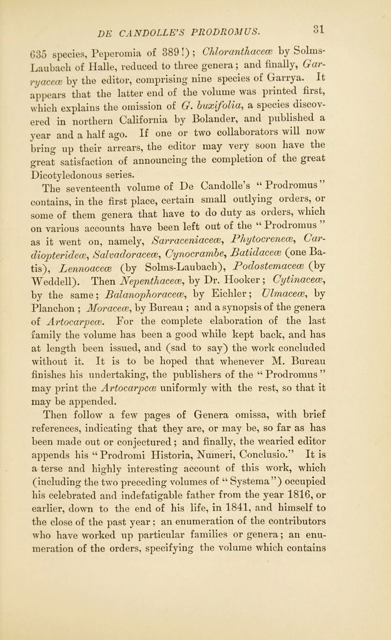 035 species, Peperomia of 389!); Chloranthacece by Solms- Laubacli of Halle, reduced to three genera; and finally, Gar- ry acece by the editor, comprising nine species of Garrya. It appears that the latter end of the volume was printed first, which explains the omission of G• bwxij'olia^ a species discov- ered in northern California by Bolander, and published a year and a half ago. If one or two collaborator will now bring up their arrears, the editor may very soon have the great satisfaction of announcing the completion of the gieat Dicotyledonous series. The seventeenth volume of De Candolle s Piodiomus contains, in the first place, certain small outlying orders, or some of them genera that have to do duty as orders, which on various accounts have been left out of the 4 Prodiomus as it went on, namely, Sarraceniacece, Pliytocrenece, Car- diopteridece, Salvadoracece, Cynocrambe, Patidacece (one Ba- tis), Lennoaccce (by Solms-Laubach), Podostemacece (by Weddell). Then Nepenthacece, by Dr. Hooker ; Gytinacea\ by the same; Balanophoracem, by Eichler; Ulmacece, by Planchon ; Moracece, by Bureau ; and a synopsis of the genera of Artocarpece. For the complete elaboration of the last family the volume has been a good while kept back, and has at length been issued, and (sad to say) the work concluded without it. It is to be hoped that whenever M. Bureau finishes his undertaking, the publishers of the “ Prodromus ” may print the Artocarpece uniformly with the rest, so that it may be appended. Then follow a few pages of Genera omissa, with brief references, indicating that they are, or may be, so far as has been made out or conjectured; and finally, the wearied editor appends his “Prodromi Historia, Nuineri, Conclusion’ It is a terse and highly interesting account of this work, which (including the two preceding volumes of 44 Systema”) occupied his celebrated and indefatigable father from the year 1816, or earlier, down to the end of his life, in 1841, and himself to the close of the past year; an enumeration of the contributors who have worked up particular families or genera; an enu- meration of the orders, specifying the volume which contains