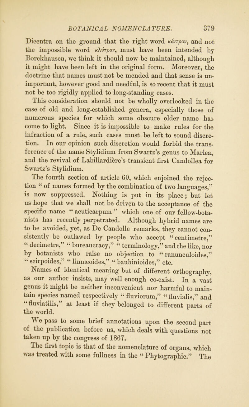 Dicentra on tlie ground that the right word Ktvrpov, and not the impossible word KXvTpov, must have been intended by Borckhausen, we think it should now be maintained, although it might have been left in the original form. Moreover, the doctrine that names must not be mended and that sense is un- important, however good and needful, is so recent that it must not be too rigidly applied to long-standing cases. This consideration should not be wholly overlooked in the case of old and long-established genera, especially those of numerous species for which some obscure older name has come to light. Since it is impossible to make rules for the infraction of a rule, such cases must be left to sound discre- tion. In our opinion such discretion would forbid the trans- ference of the name Stylidium from Swartz’s genus to Marlea, and the revival of Labillardiere’s transient first Candollea for Swartz’s Stylidium. The fourth section of article 60, which enjoined the rejec- tion 44 of names formed by the combination of two languages,” is now suppressed. Nothing is put in its place; but let us hope that we shall not be driven to the acceptance of the specific name 44 acuticarpum ” which one of our fellow-bota- nists has recently perpetrated. Although hybrid names are to be avoided, yet, as De Candolle remarks, they cannot con- sistently be outlawed by people who accept 44 centimetre,” 44 decimetre,” 44 bureaucracy,” 44 terminology,” and the like, nor by botanists who raise no objection to 44 ranunculoides,” 44 scirpoides,” 44 linnaeoides,” 44 bauhinioides,” etc. Names of identical meaning but of different orthography, as our author insists, may well enough co-exist. In a vast genus it might be neither inconvenient nor harmful to main- tain species named respectively 44 fluviorum,” 44 fluvialis,” and fluviatilis, at least if they belonged to different parts of the world. TV e pass to some brief annotations upon the second part of the publication before us, which deals with questions not taken up by the congress of 1867. The first topic is that of the nomenclature of organs, which was treated with some fullness in the 44 Phytographie.” The