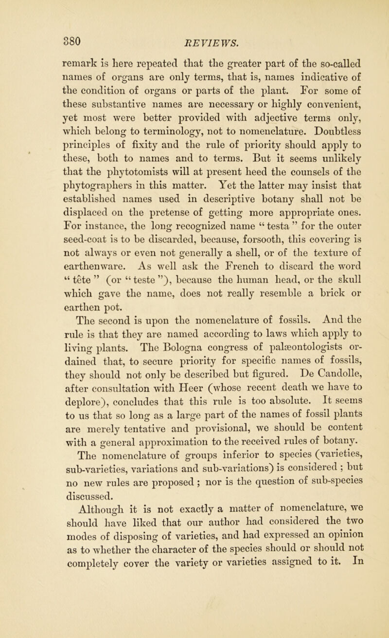 remark is here repeated that the greater part of the so-called names of organs are only terms, that is, names indicative of the condition of organs or parts of the plant. For some of these substantive names are necessary or highly convenient, yet most were better provided with adjective terms only, which belong to terminology, not to nomenclature. Doubtless principles of fixity and the rule of priority should apply to these, both to names and to terms. But it seems unlikely that the phytotomists will at present heed the counsels of the phytographers in this matter. Yet the latter may insist that established names used in descriptive botany shall not be displaced on the pretense of getting more appropriate ones. For instance, the long recognized name “testa ” for the outer seed-coat is to be discarded, because, forsooth, this covering is not always or even not generally a shell, or of the texture of earthenware. As well ask the French to discard the word “ tete ” (or “teste because the human head, or the skull which gave the name, does not really resemble a brick or earthen pot. The second is upon the nomenclature of fossils. And the rule is that they are named according to laws which apply to living plants. The Bologna congress of palaeontologists or- dained that, to secure priority for specific names of fossils, they should not only be described but figured. De Candolle, after consultation with Heer (whose recent death we have to deplore), concludes that this rule is too absolute. It seems to us that so long as a large part of the names of fossil plants are merely tentative and provisional, we should be content with a general approximation to the received rules of botany. The nomenclature of groups inferior to species (varieties, sub-varieties, variations and sub-variations) is considered ; but no new rules are proposed ; nor is the question of sub-species discussed. Although it is not exactly a matter of nomenclature, we should have liked that our author had considered the two modes of disposing of varieties, and had expressed an opinion as to whether the character of the species should or should not completely cover the variety or varieties assigned to it. In