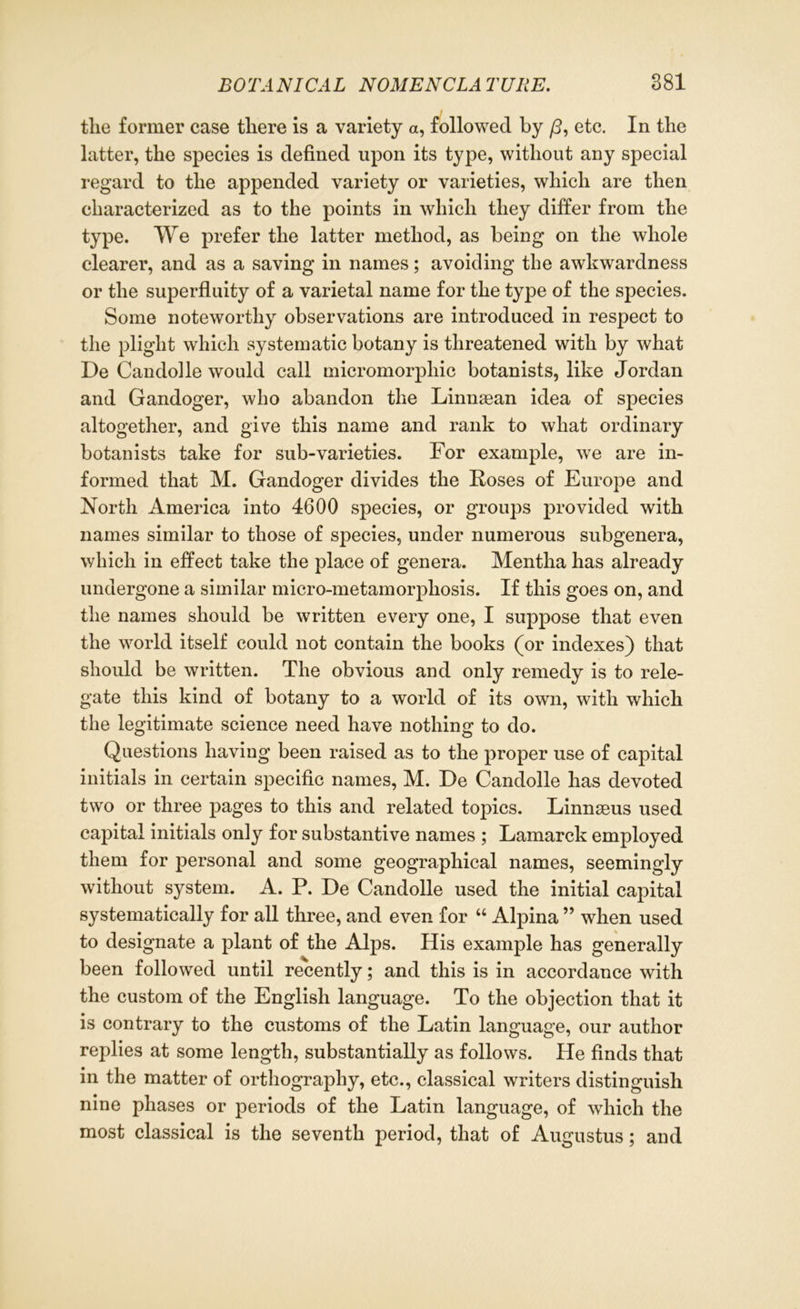 tlie former case there is a variety a, followed by /3, etc. In the latter, the species is defined upon its type, without any special regard to the appended variety or varieties, which are then characterized as to the points in which they differ from the type. We prefer the latter method, as being on the whole clearer, and as a saving in names; avoiding the awkwardness or the superfluity of a varietal name for the type of the species. Some noteworthy observations are introduced in respect to the plight which systematic botany is threatened with by what De Candolle would call micromorphic botanists, like Jordan and Gandoger, who abandon the Linuaean idea of species altogether, and give this name and rank to what ordinary botanists take for sub-varieties. For example, we are in- formed that M. Gandoger divides the Hoses of Europe and North America into 4600 species, or groups provided with names similar to those of species, under numerous subgenera, which in effect take the place of genera. Mentha has already undergone a similar micro-metamorpliosis. If this goes on, and the names should be written every one, I suppose that even the world itself could not contain the books (or indexes) that should be written. The obvious and only remedy is to rele- gate this kind of botany to a world of its own, with which the legitimate science need have nothing to do. Questions having been raised as to the proper use of capital initials in certain specific names, M. De Candolle has devoted two or three pages to this and related topics. Linnaeus used capital initials only for substantive names ; Lamarck employed them for personal and some geographical names, seemingly without system. A. P. De Candolle used the initial capital systematically for all three, and even for “ Alpina ” when used to designate a plant of the Alps. His example has generally been followed until recently; and this is in accordance with the custom of the English language. To the objection that it is contrary to the customs of the Latin language, our author replies at some length, substantially as follows. He finds that in the matter of orthography, etc., classical writers distinguish nine phases or periods of the Latin language, of which the most classical is the seventh period, that of Augustus; and