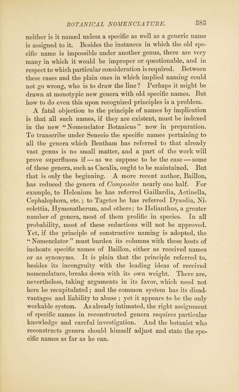 neither is it named unless a specific as well as a generic name is assigned to it. Besides the instances in which the old spe- cific name is impossible under another genus, there are very many in which it would be improper or questionable, and in respect to which particular consideration is required. Between these cases and the plain ones in which implied naming could not go wrong, who is to draw the line ? Perhaps it might be drawn at monotypic new genera with old specific names. But how to do even this upon recognized principles is a problem. A fatal objection to the principle of names by implication is that all such names, if they are existent, must be indexed in the new “Nomenclator Botanicus ” now in preparation. To transcribe under Senecio the specific names pertaining to all the genera which Bentham has referred to that already vast genus is no small matter, and a part of the work will prove superfluous if — as we suppose to be the case — some of these genera, such as Cacalia, ought to be maintained. But that is only the beginning. A more recent author, Baillon, has reduced the genera of Compositce nearly one half. For example, to Helenium he has referred Gaillardia, Actinella, Cephalophora, etc.; to Tagetes he has referred Dysodia, Ni- colettia, Hymenatherum, and others; to Helianthus, a greater number of genera, most of them prolific in species. In all probability, most of these reductions will not be approved. Yet, if the principle of constructive naming is adopted, the “Nomenclator” must burden its columns with these hosts of inchoate specific names of Baillon, either as received names or as synonyms. It is plain that the principle referred to, besides its incongruity with the leading ideas of received nomenclature, breaks down with its own weight. There are, nevertheless, taking arguments in its favor, which need not here be recapitulated; and the common system has its disad- vantages and liability to abuse ; yet it appears to be the only workable system. As already intimated, the right assignment of specific names in reconstructed genera requires particular knowledge and careful investigation. And the botanist who reconstructs genera should himself adjust and state the spe- cific names as far as he can.