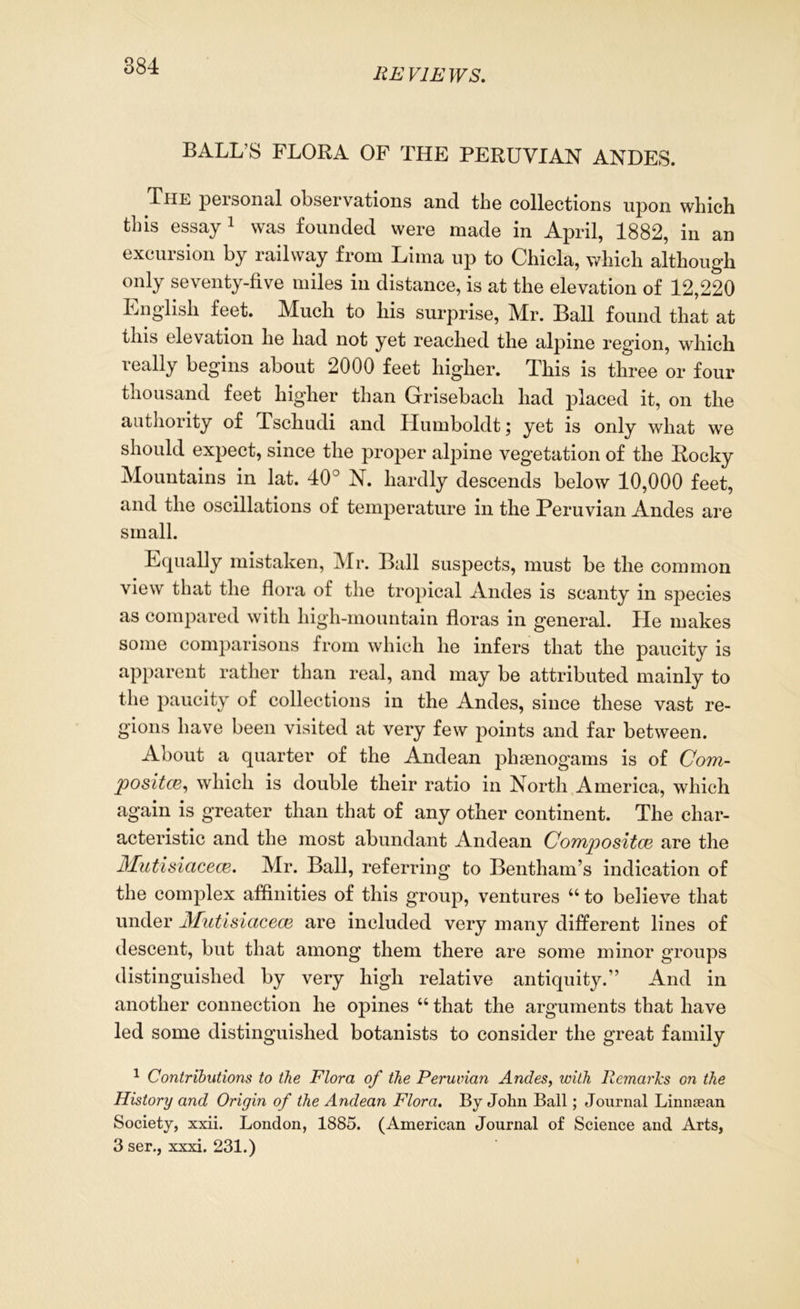 REVIEWS. BALL’S FLORA OF THE PERUVIAN ANDES. The personal observations and the collections upon which this essay 1 * 3 was founded were made in April, 1882, in an excursion by railway from Lima up to Chicla, which although only seventy-five miles in distance, is at the elevation of 12,220 English feet. Much to his surprise, Mr. Ball found that at this elevation he had not yet reached the alpine region, which really begins about 2000 feet higher. This is three or four thousand feet higher than Grisebacli had placed it, on the authority of Tschudi and Humboldt; yet is only what we should expect, since the proper alpine vegetation of the Rocky Mountains in lat. 40° N. hardly descends below 10,000 feet, and the oscillations of temperature in the Peruvian Andes are small. Equally mistaken, Mr. Ball suspects, must be the common view that the flora of the tropical Andes is scanty in species as compared with liigh-mountain floras in general. He makes some comparisons from which he infers that the paucity is apparent rather than real, and may be attributed mainly to the paucity of collections in the Andes, since these vast re- gions have been visited at very few points and far between. About a quarter of the Andean phgenogams is of Com- posites, which is double their ratio in North America, which again is greater than that of any other continent. The char- acteristic and the most abundant Andean Composites are the Mutisiacecs. Mr. Ball, referring to Bentham’s indication of the complex affinities of this group, ventures “ to believe that under Mutisiacece are included very many different lines of descent, but that among them there are some minor groups distinguished by very high relative antiquity.” And in another connection he opines “ that the arguments that have led some distinguished botanists to consider the great family 1 Contributions to the Flora of the Peruvian Andes, with Remarks on the History and Origin of the Andean Flora. By John Ball; Journal Linnsean Society, xxii. London, 1885. (American Journal of Science and Arts, 3 ser., xxxi. 231.)