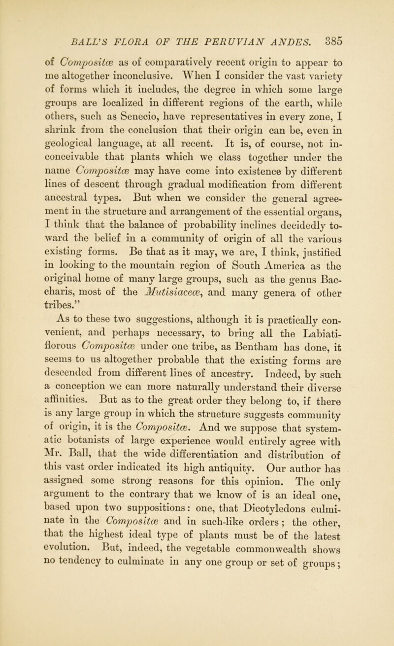 of Compositce as of comparatively recent origin to appear to me altogether inconclusive. When I consider the vast variety of forms which it includes, the degree in which some large groups are localized in different regions of the earth, while others, such as Senecio, have representatives in every zone, I shrink from the conclusion that their origin can be, even in geological language, at all recent. It is, of course, not in- conceivable that plants which we class together under the name Compositce may have come into existence by different lines of descent through gradual modification from different ancestral types. But when we consider the general agree- ment in the structure and arrangement of the essential organs, I think that the balance of probability inclines decidedly to- ward the belief in a community of origin of all the various existing forms. Be that as it may, we are, I think, justified in looking to the mountain region of South America as the original home of many large groups, such as the genus Bac- cliaris, most of the Mutisiacece, and many genera of other tribes.” As to these two suggestions, although it is practically con- venient, and perhaps necessary, to bring all the Labiati- florous Compositce under one tribe, as Bentham has done, it seems to us altogether probable that the existing forms are descended from different lines of ancestry. Indeed, by such a conception we can more naturally understand their diverse affinities. But as to the great order they belong to, if there is any large group in which the structure suggests community of origin, it is the Compositce. And we suppose that system- atic botanists of large experience would entirely agree with Mr. Ball, that the wide differentiation and distribution of this vast order indicated its high antiquity. Our author has assigned some strong reasons for this opinion. The only argument to the contrary that we know of is an ideal one, based upon two suppositions: one, that Dicotyledons culmi- nate in the Compositce and in such-like orders; the other, that the highest ideal type of plants must be of the latest evolution. But, indeed, the vegetable commonwealth shows no tendency to culminate in any one group or set of groups;