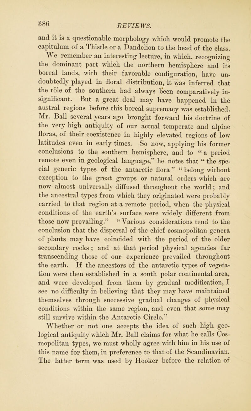 and it is a questionable morphology which would promote the capitulum of a Thistle or a Dandelion to the head of the class. We remember an interesting lecture, in which, reco°*nizino- the dominant part which the northern hemisphere and its boreal lands, with their favorable configuration, have un- doubtedly played in floral distribution, it was inferred that the role of the southern had always Keen comparatively in- significant. But a great deal may have happened in the austral regions before this boreal supremacy was established. Mr. Ball several years ago brought forward his doctrine of the very high antiquity of our actual temperate and alpine floras, of their coexistence in highly elevated regions of low latitudes even in early times. So now, applying his former conclusions to the southern hemisphere, and to u a period remote even in geological language,” he notes that u the spe- cial generic types of the antarctic flora ” u belong without exception to the great groups or natural orders which are now almost universally diffused throughout the world; and the ancestral types from which they originated were probably carried to that region at a remote period, when the physical conditions of the earth’s surface were widely different from those now prevailing.” “Various considerations tend to the conclusion that the dispersal of the chief cosmopolitan genera of plants may have coincided with the period of the older secondary rocks ; and at that period physical agencies far transcending those of our experience prevailed throughout the earth. If the ancestors of the antarctic types of vegeta- tion were then established in a south polar continental area, and were developed from them by gradual modification, I see no difficulty in believing that they may have maintained themselves through successive gradual changes of physical conditions within the same region, and even that some may still survive within the Antarctic Circle.” Whether or not one accepts the idea of such high geo- logical antiquity which Mr. Ball claims for what he calls Cos- mopolitan types, we must wholly agree with him in his use of this name for them, in preference to that of the Scandinavian. The latter term was used by Hooker before the relation of