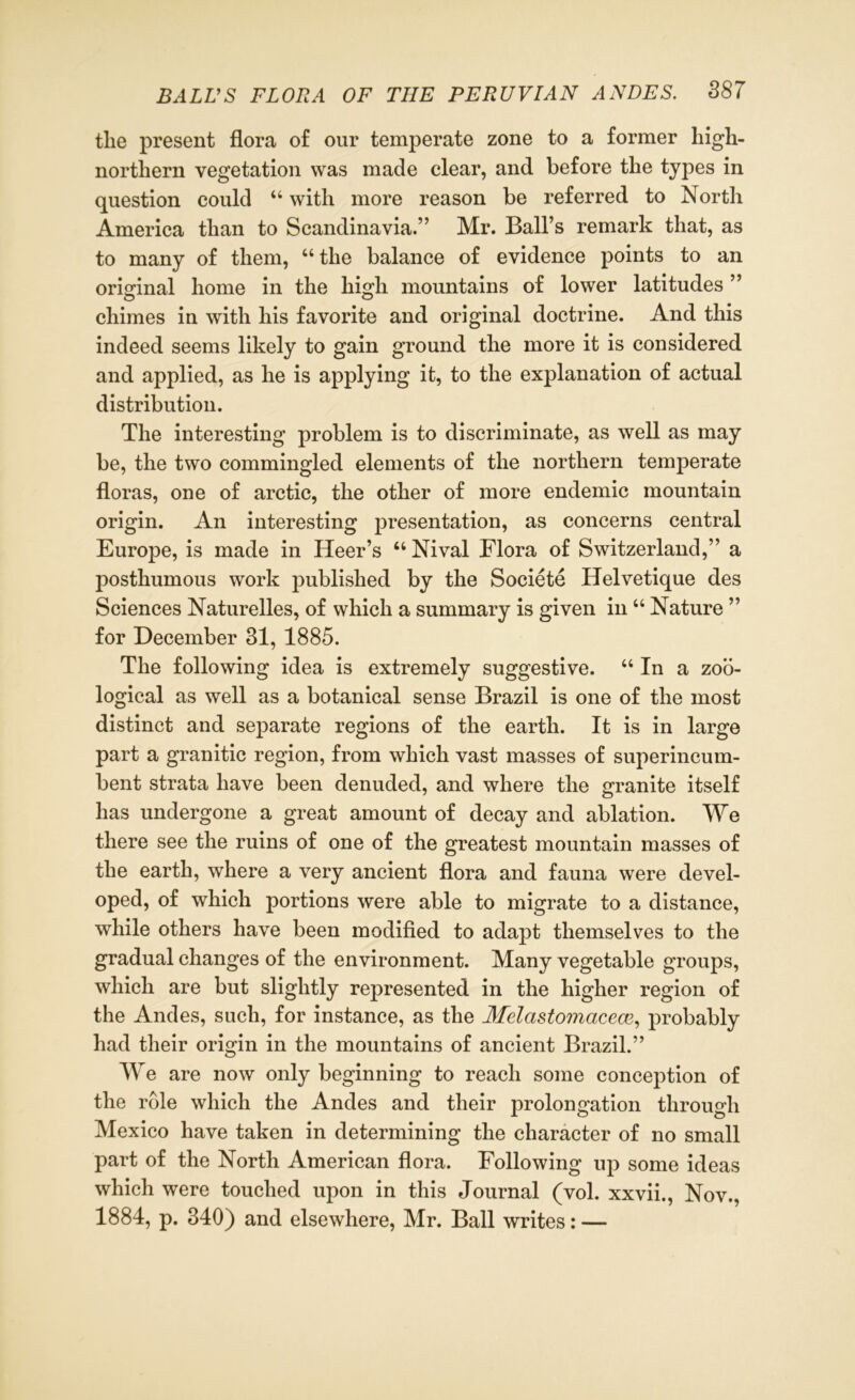 tlie present flora of our temperate zone to a former high- northern vegetation was made clear, and before the types in question could “ with more reason be referred to North America than to Scandinavia.” Mr. Ball’s remark that, as to many of them, “the balance of evidence points to an original home in the high. mountains of lower latitudes ” chimes in with his favorite and original doctrine. And this indeed seems likely to gain ground the more it is considered and applied, as he is applying it, to the explanation of actual distribution. The interesting problem is to discriminate, as well as may be, the two commingled elements of the northern temperate floras, one of arctic, the other of more endemic mountain origin. An interesting presentation, as concerns central Europe, is made in Heer’s “ Nival Flora of Switzerland,” a posthumous work published by the Societe Helvetique des Sciences Naturelles, of which a summary is given in u Nature ” for December 31, 1885. The following idea is extremely suggestive. “ In a zoo- logical as well as a botanical sense Brazil is one of the most distinct and separate regions of the earth. It is in large part a granitic region, from which vast masses of superincum- bent strata have been denuded, and where the granite itself has undergone a great amount of decay and ablation. We there see the ruins of one of the greatest mountain masses of the earth, where a very ancient flora and fauna were devel- oped, of which portions were able to migrate to a distance, while others have been modified to adapt themselves to the gradual changes of the environment. Many vegetable groups, which are but slightly represented in the higher region of the Andes, such, for instance, as the Melastomacecv, probably had their origin in the mountains of ancient Brazil.” We are now only beginning to reach some conception of the role which the Andes and their prolongation through Mexico have taken in determining the character of no small part of the North American flora. Following up some ideas which were touched upon in this Journal (vol. xxvii., Nov., 1884, p. 340) and elsewhere, Mr. Ball writes: —
