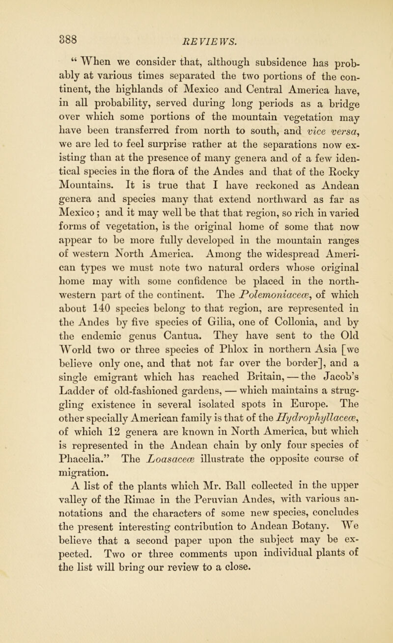 RE VIE WS. “ When we consider that, although subsidence has prob- ably at various times separated the two portions of the con- tinent, the highlands of Mexico and Central America have, in all probability, served during long periods as a bridge over which some portions of the mountain vegetation may have been transferred from north to south, and vice versa, we are led to feel surprise rather at the separations now ex- isting than at the presence of many genera and of a few iden- tical species in the flora of the Andes and that of the Rocky Mountains. It is true that I have reckoned as Andean genera and species many that extend northward as far as Mexico ; and it may well be that that region, so rich in varied forms of vegetation, is the original home of some that now appear to be more fully developed in the mountain ranges of western North America. Among the widespread Ameri- can types we must note two natural orders whose original home may with some confidence be placed in the north- western part of the continent. The Polemoniacece, of which about 140 species belong to that region, are represented in the Andes by five species of Gilia, one of Collonia, and by the endemic genus Cantua. They have sent to the Old World two or three species of Phlox in northern Asia [we believe only one, and that not far over the border], and a single emigrant which has reached Britain, — the Jacob’s Ladder of old-fashioned gardens, — which maintains a strug- gling existence in several isolated spots in Europe. The other specially American family is that of the Hydrophyllacem, of which 12 genera are known in North America, but which is represented in the Andean chain by only four species of Phacelia.” The Loasacece illustrate the opposite course of migration. A list of the plants which Mr. Ball collected in the upper valley of the Rimac in the Peruvian Andes, with various an- notations and the characters of some new species, concludes the present interesting contribution to Andean Botany. We believe that a second paper upon the subject may be ex- pected. Two or three comments upon individual plants of the list will bring our review to a close.