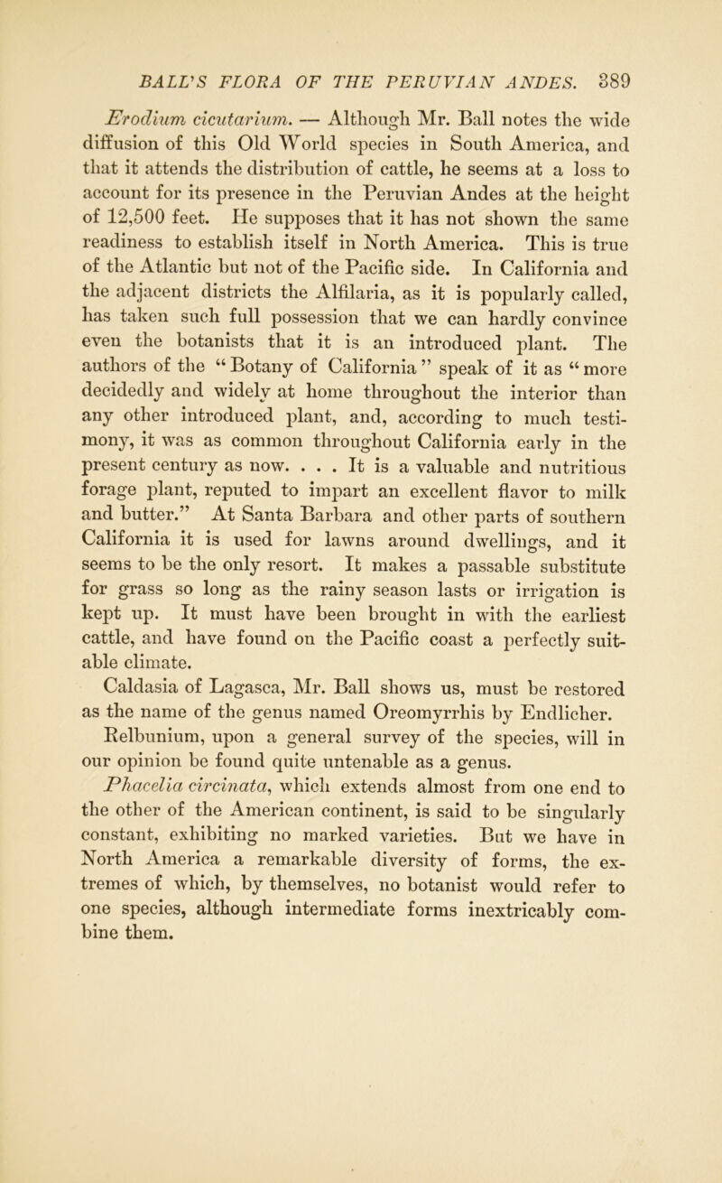 Erodium cicutarium. — Although Mr. Ball notes the wide diffusion of this Old World species in South America, and that it attends the distribution of cattle, he seems at a loss to account for its presence in the Peruvian Andes at the height of 12,500 feet. He supposes that it has not shown the same readiness to establish itself in North America. This is true of the Atlantic but not of the Pacific side. In California and the adjacent districts the Alfilaria, as it is popularly called, has taken such full possession that we can hardly convince even the botanists that it is an introduced plant. The authors of the “ Botany of California ” speak of it as “ more decidedly and widely at home throughout the interior than any other introduced plant, and, according to much testi- mony, it was as common throughout California early in the present century as now. ... It is a valuable and nutritious forage plant, reputed to impart an excellent flavor to milk and butter.” At Santa Barbara and other parts of southern California it is used for lawns around dwellings, and it seems to be the only resort. It makes a passable substitute for grass so long as the rainy season lasts or irrigation is kept up. It must have been brought in with the earliest cattle, and have found on the Pacific coast a perfectly suit- able climate. Caldasia of Lagasca, Mr. Ball shows us, must be restored as the name of the genus named Oreomyrrhis by Endlicher. Relbunium, upon a general survey of the species, will in our opinion be found quite untenable as a genus. Phacelia circinata, which extends almost from one end to the other of the American continent, is said to be singularly constant, exhibiting no marked varieties. But we have in North America a remarkable diversity of forms, the ex- tremes of which, by themselves, no botanist would refer to one species, although intermediate forms inextricably com- bine them.