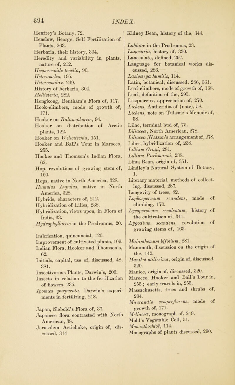Henfrey’s Botany, 72. Henslow, George, Self-Fertilization of Plants, 263. Herbaria, their history, 304. Heredity and variability in plants, nature of, 212. Hesperoenide tenella, 00. Ileteromeles, 195. lleterosmilcix, 249. History of herbaria, 304. Ilollisteria, 282. Hongkong, Bentlxam’s Flora of, 117. Hook-climbers, mode of growth of, 171. Hooker on Balanophorece, 94. Hooker on distribution of Arctic plants, 122. Hooker on Welwitschia, 151. Hooker and Ball’s Tour in Marocco, 255. Hooker and Thomson’s Indian Flora, 62. Hop, revolutions of growing stem of, 160. Hops, native in North America, 328. Jfumulus Lupulus, native in North America, 328. Hybrids, characters of, 212. Hybridization of Lilies, 238. Hybridization, views upon, in Flora of India, 63. Hydrophyllacece in the Prodromus, 20. Imbrication, quincuncial, 120. Improvement of cultivated plants, 109. Indian Flora, Hooker and Thomson’s, 62. Initials, capital, use of, discussed, 48, 381. Insectivorous Plants, Darwin’s, 206. Insects in relation to the fertilization of flowers, 235. Ipomoea purpurata, Darwin’s experi- ments in fertilizing, 218. Japan, Siebold’s Flora of, 37. Japanese flora contrasted with North American, 38. Jerusalem Artichoke, origin of, dis- cussed, 314 Kidney Bean, history of the, 344. Labiatce in the Prodromus, 23. Lagenaria, history of, 330. Lanceolate, defined, 297. Language for botanical works dis- cussed, 286. Lasiostega humilis, 114. Latin, botanical, discussed, 286, 361. Leaf-climbers, mode of growth of, 168. Leaf, definition of the, 295. Lesquereux, appreciation of, 270. Lichens, Antheridia of (note), 58. Lichens, note on Tulasne’s Memoir of, 58. Lilac, terminal bud of, 75. Liliacece, North American, 278. Lihacece,Watson’s arrangement of, 278. Lilies, hybridization of, 238. Li Ilium Grayi, 281. Lillium Parkmanni, 238. Lima Bean, origin of, 351. Lindley’s Natural System of Botany, 1. Literary material, methods of collect- ing, discussed, 287. Longevity of trees, 82. Lophospermum scandens, mode of climbing, 170. Lycopersicum esculentum, history of the cultivation of, 341. Lygodium scandens, revolution of growing stems of, 163. Maianthemum bifolium, 281. Mammoth, discussion on the origin of the, 142. Manihot utilissirna, origin of, discussed, 320. Manioc, origin of, discussed, 320. Marocco, Hooker and Ball’s Tour in, 255 ; early travels in, 255. Massachusetts, trees and shrubs of, 204. Maurandia se nip erfl ore ns, mode of growth of, 171. Meliacece, monograph of, 249. Mohl’s Vegetable Cell, 51. Monanthochloe, 114. Monographs of plants discussed, 290.