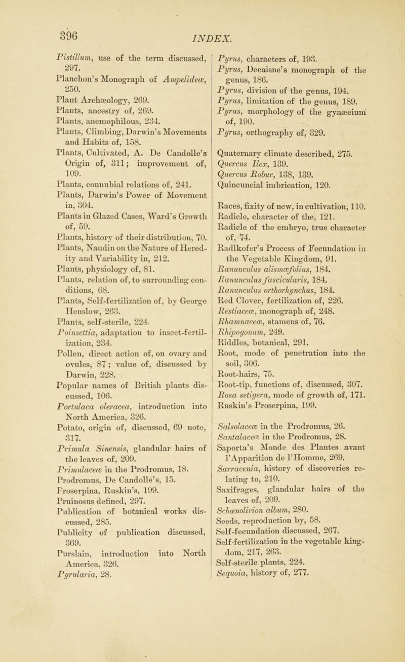 Pistillum, use of the term discussed, 297. Planchon’s Monograph of Ampelidece, 250. Plant Archaeology, 269. Plants, ancestry of, 209. Plants, anemophilous, 234. Plants, Climbing, Darwin’s Movements and Habits of, 158. Plants, Cultivated, A. De Candolle’s Origin of, 311; improvement of, 109. Plants, connubial relations of, 241. Plants, Darwin’s Power of Movement in, 304. Plants in Glazed Cases, Ward’s Growth of, 59. Plants, history of their distribution, 70. Plants, Naudin on the Nature of Hered- ity and Variability in, 212. Plants, physiology of, 81. Plants, relation of, to surrounding con- ditions, 68. Plants, Self-fertilization of, by George Henslow, 263. Plants, self-sterile, 224. Poinsettia, adaptation to insect-fertil- ization, 234. Pollen, direct action of, on ovary and ovules, 87 ; value of, discussed by Darwin, 228. Popular names of British plants dis- cussed, 106. Portulaca oleracea, introduction into North America, 326. Potato, origin of, discussed, 69 note, 317. Primula Sinensis, glandular hairs of the leaves of, 209. Primulacece, in the Prodromus, 18. Prodromus, De Candolle’s, 15. Froserpina, Ruskin’s, 199. Pruinosus defined, 297. Publication of botanical works dis- cussed, 285. Publicity of publication discussed, 369. Purslain, introduction into North America, 326. Pyrularia, 28. Pyrus, characters of, 193. Pyrus, Decaisne’s monograph of the genus, 186. Pyrus, division of the genus, 194. Pyrus, limitation of the genus, 189. Pyrus, morphology of the gynsecium of, 190. Pyrus, orthography of, 329. Quaternary climate described, 275. Quercus Ilex, 139. Quercus Robur, 138, 139. Quincuncial imbrication, 120. Races, fixity of new, in cultivation, 110. Radicle, character of the, 121. Radicle of the embryo, true character of, 74. Radlkofer’s Process of Fecundation in the Vegetable Kingdom, 91. Ranunculus alismcefolius, 184. Ranunculus fascicularis, 184. Ranunculus orthorhynchus, 184. Red Clover, fertilization of, 226. Restiacece, monograph of, 248. Rhamnacece, stamens of, 76. Rhipogonum, 249. Riddles, botanical, 291. Root, mode of penetration into the soil, 306. Root-hairs, 75. Root-tip, functions of, discussed, 307. Rosa setigera, mode of growth of, 171. Ruskin’s Proserpina, 199. Salsolacece in the Prodromus, 26. Santalacecc in the Prodromus, 28. Saporta’s Monde des Plautes avant l’Apparition de 1’Homme, 269. Sarracenia, history of discoveries re- lating to, 210. Saxifrages, glandular hairs of the leaves of, 209. Schcenolirion album, 280. Seeds, reproduction by, 58. Self-fecundation discussed, 267. Self-fertilization in the vegetable king- dom, 217, 263. Self-sterile plants, 224. Sequoia, history of, 277.