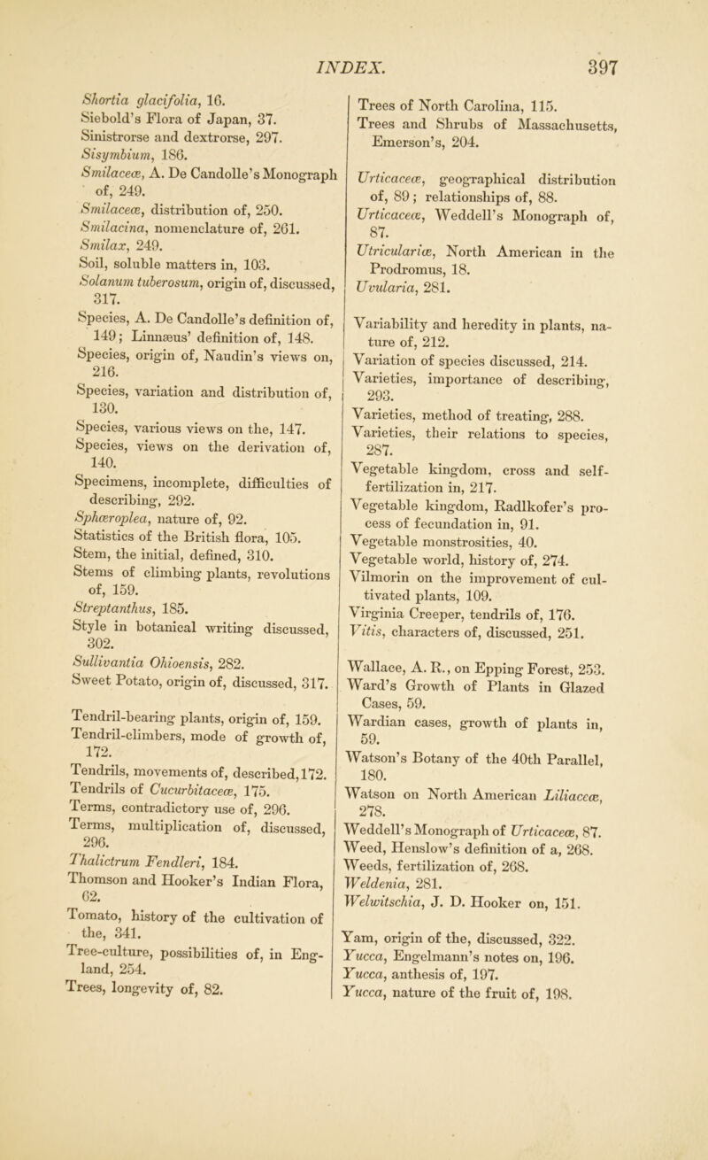 Shortia glacifolia, 1C. Siebold’s Flora of Japan, 37. Sinistrorse and dextrorse, 297. Sisymbium, 186. Smilacece, A. De Candolle’s Monograph of, 249. Smilacece, distribution of, 250. Smilacina, nomenclature of, 201. Smilax, 249. Soil, soluble matters in, 103. Solarium tuberosum, origin of, discussed, 317. Species, A. De Candolle’s definition of, 149; Linnaeus’ definition of, 148. Species, origin of, Naudin’s views on, 216. Species, variation and distribution of, 130. Species, various views on the, 147. Species, views on the derivation of, 140. Specimens, incomplete, difficulties of describing, 292. Sphceroplea, nature of, 92. Statistics of the British flora, 105. Stem, the initial, defined, 310. Stems of climbing plants, revolutions of, 159. Streptanthus, 185. Style in botanical writing discussed, I 302. Sullivantia Ohioensis, 282. Sweet Potato, origin of, discussed, 317. Tendril-bearing plants, origin of, 159. Tendril-climbers, mode of growth of, 172. Tendrils, movements of, described, 172. Tendrils of Cucurbitacece, 175. Terms, contradictory use of, 296. Terms, multiplication of, discussed, 296. Thalictrum Fendleri, 184. Thomson and Hooker’s Indian Flora, G2. Tomato, history of the cultivation of the, 341. Tree-culture, possibilities of, in Eng- land, 254. Trees, longevity of, 82. Trees of North Carolina, 115. Trees and Shrubs of Massachusetts, Emerson’s, 204. Urticacece, geographical distribution of, 89 ; relationships of, 88. Urticacece, Weddell’s Monograph of, 87. Utricular ice, North American in the Prodromus, 18. Uvularia, 281. Variability and heredity in plants, na- ture of, 212. Variation of species discussed, 214. Varieties, importance of describing, 293. Varieties, method of treating, 288. Varieties, their relations to species, 287. Vegetable kingdom, cross and self- fertilization in, 217- Vegetable kingdom, Radlkofer’s pro- cess of fecundation in, 91. Vegetable monstrosities, 40. Vegetable world, history of, 274. Vilmorin on the improvement of cul- tivated plants, 109. Virginia Creeper, tendrils of, 176. Vitis, characters of, discussed, 251. Wallace, A. R., on Epping Forest, 253. Ward’s Growth of Plants in Glazed Cases, 59. Wardian cases, growth of plants in, 59. Watson’s Botany of the 40tli Parallel, 180. Watson on North American Liliacecc, 278. Weddell’s Monograph of Urticacece, 87. Weed, Henslow’s definition of a, 268. Weeds, fertilization of, 268. Weldenia, 281. Welwitschia, J. D. Hooker on, 151. Yam, origin of the, discussed, 322. Yucca, Engelmann’s notes on, 196. Yucca, anthesis of, 197. Yucca, nature of the fruit of, 198.