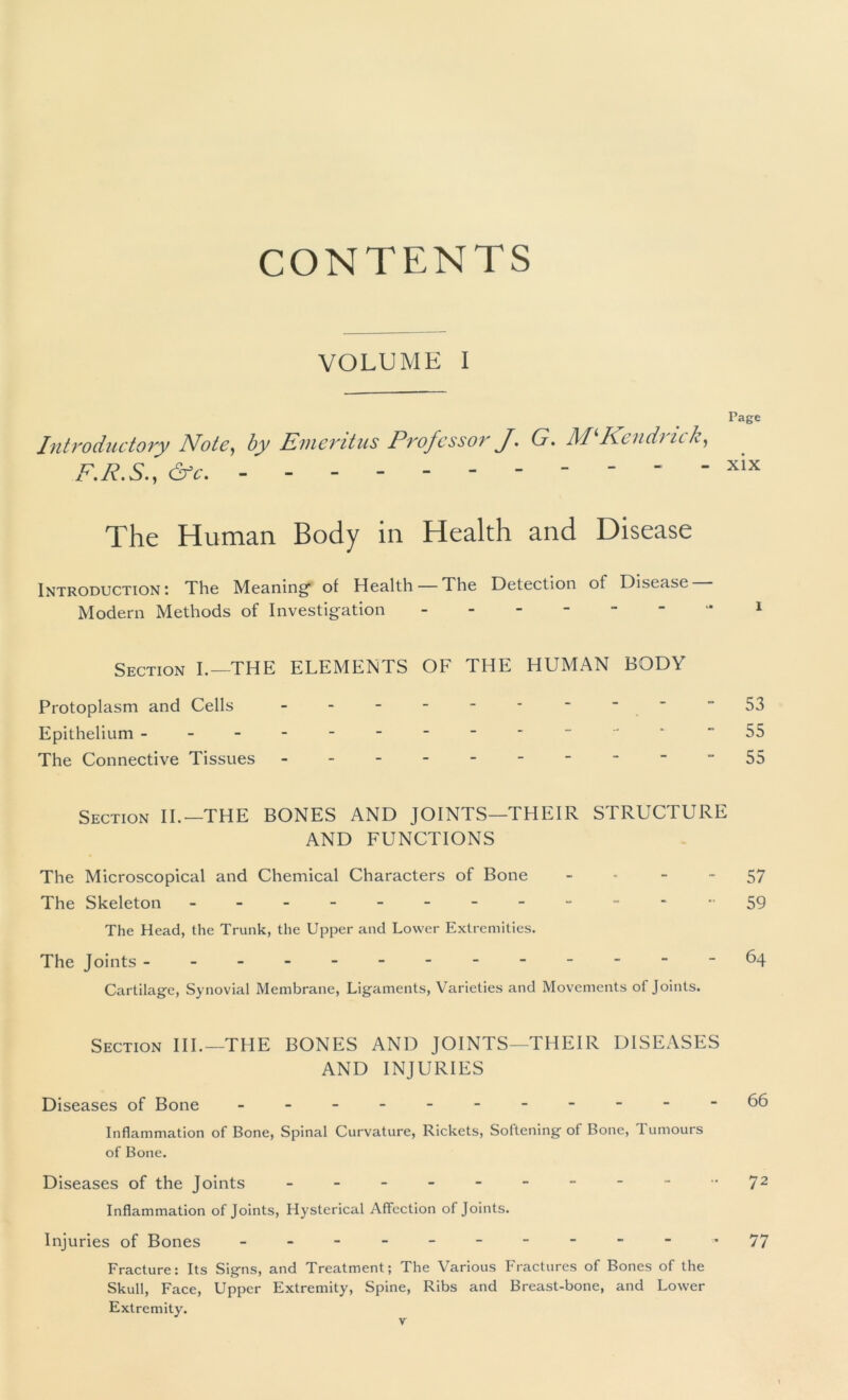 CONTENTS VOLUME I Page Introductory Note, by Emeritus ProfcssorJ. G. M‘Kendrick, F.R.S., &c. - - - xix The Human Body in Health and Disease Introduction: The Meaning of Health — The Detection of Disease Modern Methods of Investigation - -- -- - -i Section I.—THE ELEMENTS OF THE HUMAN BODY Protoplasm and Cells - - - - - - ~  “53 Epithelium - “55 The Connective Tissues - -- -- -- -- -55 Section II.—THE BONES AND JOINTS—THEIR STRUCTURE AND FUNCTIONS The Microscopical and Chemical Characters of Bone 57 The Skeleton ““-“59 The Head, the Trunk, the Upper and Lower Extremities. The Joints ------64 Cartilage, Synovial Membrane, Ligaments, Varieties and Movements of Joints. Section III.—THE BONES AND JOINTS—THEIR DISEASES AND INJURIES Diseases of Bone - -- -- -- -- -- Inflammation of Bone, Spinal Curvature, Rickets, Softening of Bone, Tumours of Bone. Diseases of the Joints - - 72 Inflammation of Joints, Hysterical Affection of Joints. Injuries of Bones - -- -- -- -- - '77 Fracture: Its Signs, and Treatment; The Various Fractures of Bones of the Skull, Face, Upper Extremity, Spine, Ribs and Breast-bone, and Lower Extremity.