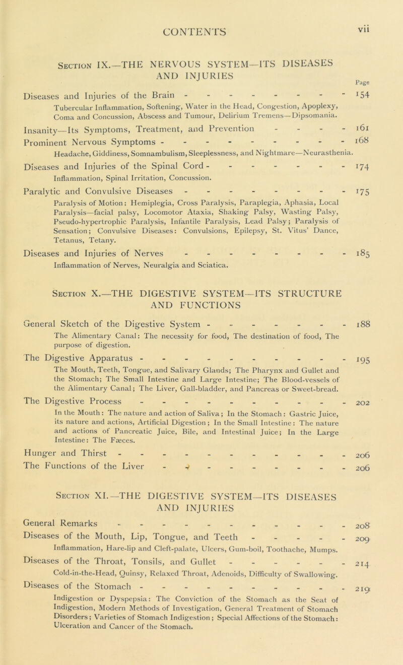 Section IX.—THE NERVOUS SYSTEM—ITS DISEASES AND INJURIES Diseases and Injuries of the Brain ------- Tubercular Inflammation, Softening-, Water in the Head, Congestion, Apoplexy, Coma and Concussion, Abscess and Tumour, Delirium Tremens—Dipsomania. Insanity—Its Symptoms, Treatment, and Prevention - Prominent Nervous Symptoms Headache, Giddiness, Somnambulism, Sleeplessness, and Nightmare—Neurasthenia. Diseases and Injuries of the Spinal Cord Inflammation, Spinal Irritation, Concussion. Paralytic and Convulsive Diseases -------- Paralysis of Motion: Hemiplegia, Cross Paralysis, Paraplegia, Aphasia, Local Paralysis—facial palsy, Locomotor Ataxia, Shaking Palsy, Wasting Palsy, Pseudo-hypertrophic Paralysis, Infantile Paralysis, Lead Palsy; Paralysis of Sensation; Convulsive Diseases: Convulsions, Epilepsy, St. Vitus’ Dance, Tetanus, Tetany. Diseases and Injuries of Nerves -------- Inflammation of Nerves, Neuralgia and Sciatica. Section X.—THE DIGESTIVE SYSTEM—ITS STRUCTURE AND FUNCTIONS General Sketch of the Digestive System ------ The Alimentary Canal: The necessity for food, The destination of food, The purpose of digestion. The Digestive Apparatus The Mouth, Teeth, Tongue, and Salivary Glands; The Pharynx and Gullet and the Stomach; The Small Intestine and Large Intestine; The Blood-vessels of the Alimentary Canal; The Liver, Gall-bladder, and Pancreas or Sweet-bread. The Digestive Process --------- In the Mouth : The nature and action of Saliva; In the Stomach : Gastric Juice, its nature and actions, Artificial Digestion; In the Small Intestine: The nature and actions of Pancreatic Juice, Bile, and Intestinal Juice; In the Large Intestine: The Faeces. Hunger and Thirst The Functions of the Liver - v ----- - Section XI.—THE DIGESTIVE SYSTEM—ITS DISEASES AND INJURIES General Remarks Diseases of the Mouth, Lip, Tongue, and Teeth - Inflammation, Hare-lip and Cleft-palate, Ulcers, Gum-boil, Toothache, Mumps. Diseases of the Throat, Tonsils, and Gullet - Cold-in-the-Head, Quinsy, Relaxed Throat, Adenoids, Difficulty of Swallowing. Diseases of the Stomach --------- Indigestion or Dyspepsia: The Conviction of the Stomach as the Seat of Indigestion, Modern Methods of Investigation, General Treatment of Stomach Disorders ; Varieties of Stomach Indigestion ; Special Affections of the Stomach: Ulceration and Cancer of the Stomach. Page 154 l6l 168 174 D5 185 188 *95 202 206 206 208 209 214 219