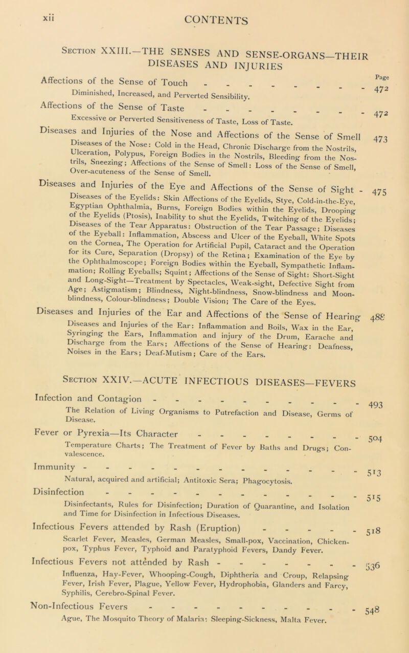 Section XXIII.—THE SENSES AND SENSE-ORGANS—THEIR DISEASES AND INJURIES Affections of the Sense of Touch _ Diminished, Increased, and Perverted Sensibility. Affections of the Sense of Taste _ Excessive or Perverted Sensitiveness of Taste, Loss of Taste. Diseases and Injuries of the Nose and Affections of the Sense of Smell Diseases of the Nose: Cold in the Head, Chronic Discharge from the Nostrils, Ulceration, Polypus, Foreign Bodies in the Nostrils, Bleeding from the Nos- rils, Sneezing; Affections of the Sense of Smell: Loss of the Sense of Smell, Over-acuteness of the Sense of Smell. Diseases and Injuries of the Eye and Affections of the Sense of Sight - Diseases ol the Eyelids: Skin Affections of Ihe Eyelids, Stye, Coid-in-tlie-Eye Egyptian Ophthalmia, Burns, Foreign Bodies within the Eyelids, Drooping of the Eyelids (Ptosis), Inability to shut the Eyelids, Twitching of the Eyelids; Diseases of the Tear Apparatus: Obstruction of the Tear Passage; Diseases of the Eyeball: Inflammation, Abscess and Ulcer of the Eyeball, White Spots on the Cornea, The Operation for Artificial Pupil, Cataract and the Operation for its Cure, Separation (Dropsy) of the Retina; Examination of the Eye by the Ophthalmoscope; Foreign Bodies within the Eyeball, Sympathetic Inflam- mation; Rolling Eyeballs; Squint; Affections of the Sense of Sight: Short-Sight and Long-Sight-Treatment by Spectacles, Weak-sight, Defective Sight from Age; Astigmatism; Blindness, Night-blindness, Snow-blindness and Moon- blindness, Colour-blindness; Double Vision; The Care of the Eyes. Diseases and Injuries of the Ear and Affections of the Sense of Hearing Diseases and Injuries of the Ear: Inflammation and Boils, Wax in the Ear, Syringing the Ears, Inflammation and injury of the Drum, Earache and ischarge from the Ears; Affections of the Sense of Hearing: Deafness Noises in the Ears; Deaf-Mutism; Care of the Ears. Page 472 472 473 475 4 88 Section XXIV.—ACUTE INFECTIOUS DISEASES—FEVERS Infection and Contagion The Relation of Living Organisms to Putrefaction and Disease, Germs of Disease. Fever or Pyrexia—Its Character - Temperature Charts; The Treatment of Fever by Baths and Drugs; Con- valescence. Immunity _______ Natural, acquired and artificial; Antitoxic Sera; Phagocytosis. Disinfection Disinfectants, Rules for Disinfection; Duration of Quarantine, and Isolation and Time for Disinfection in Infectious Diseases. Infectious Fevers attended by Rash (Eruption) _ Scarlet Fever, Measles, German Measles, Small-pox, Vaccination, Chicken- pox, Typhus Fever, Typhoid and Paratyphoid Fevers, Dandy Fever. Infectious Fevers not attended by Rash Influenza, Hay-Fever, Whooping-Cough, Diphtheria and Croup, Relapsing Fever, Irish Fever, Plague, Yellow Fever, Hydrophobia, Glanders and Farcy, Syphilis, Cerebro-Spinal Fever. Non-Infectious Fevers - Ague, The Mosquito Theory of Malaria; Sleeping-Sickness, Malta Fever. 493 504 513 515 518 548