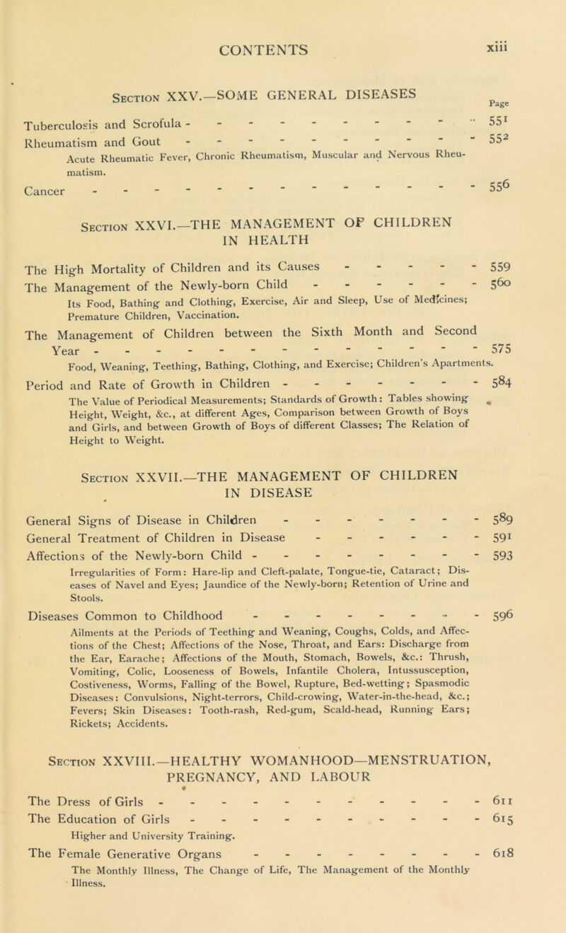 Section XXV.—SOME GENERAL DISEASES Tuberculosis and Scrofula - Rheumatism and Gout Acute Rheumatic Fever, Chronic Rheumatism, Muscular and Nervous Rheu- matism. Cancer - Page 551 552 556 Section XXVI.—THE MANAGEMENT OF CHILDREN IN HEALTH The High Mortality of Children and its Causes 559 The Management of the Newly-born Child 560 Its Food, Bathing and Clothing, Exercise, Air and Sleep, Use of Medicines; Premature Children, Vaccination. The Management of Children between the Sixth Month and Second Year - - - - - - ~ “     “575 Food, Weaning, Teething, Bathing, Clothing, and Exercise; Children s Apartments. Period and Rate of Growth in Children 5*4 The Value of Periodical Measurements; Standards of Growth : Tables showing % Height, Weight, &c., at different Ages, Comparison between Growth of Boys and Girls, and between Growth of Boys of different Classes; The Relation of Height to Weight. Section XXVII.—THE MANAGEMENT OF CHILDREN IN DISEASE General Signs of Disease in Children - 5*4 General Treatment of Children in Disease - - - - - - 591 Affections of the Newly-born Child ------- - 593 Irregularities of Form: Hare-lip and Cleft-palate, Tongue-tie, Cataract; Dis- eases of Navel and Eyes; Jaundice of the Newly-born; Retention of Urine and Stools. Diseases Common to Childhood - -- -- -•*- 59^ Ailments at the Periods of Teething and Weaning, Coughs, Colds, and Affec- tions of the Chest; Affections of the Nose, Throat, and Ears: Discharge from the Ear, Earache; Affections of the Mouth, Stomach, Bowels, &c.: Thrush, Vomiting, Colic, Looseness of Bowels, Infantile Cholera, Intussusception, Costiveness, Worms, Falling of the Bowel, Rupture, Bed-wetting; Spasmodic Diseases: Convulsions, Night-terrors, Child-crowing, Water-in-the-head, &c.; Fevers; Skin Diseases: Tooth-rash, Red-gum, Scald-head, Running Ears; Rickets; Accidents. Section XXVIII.—HEALTHY WOMANHOOD—MENSTRUATION, PREGNANCY, AND LABOUR « The Dress of Girls - - - - - - - - - - -611 The Education of Girls - - - - - - - - - -615 Higher and University Training. The Female Generative Organs - -- -- -- - 618 The Monthly Illness, The Change of Life, The Management of the Monthly Illness.