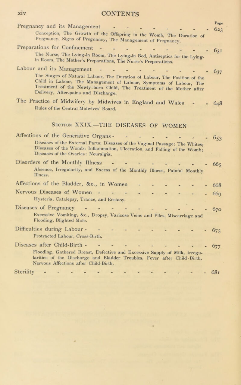 Pregnancy and its Management _ Conception, The Growth of the Offspring in the Womb, The Duration of Pregnancy, Signs of Pregnancy, The Management of Pregnancy. Preparations for Confinement The Nurse, The Lying-in Room, The Lying-in Bed, Antiseptics for the Lying- in Room, The Mothers Preparations, The Nurse’s Preparations. Labour and its Management I lie Stages of Natural Labour, The Duration of Labour, The Position of the Child in Labour, The Management of Labour, Symptoms of Labour, The Treatment of the Newly-born Child, The Treatment of the Mother after Delivery, After-pains and Discharge. The Practice of Midwifery by Mid wives in England and Wales Rules of the Central Midwives’ Board. Page 623 631 637 648 Section XXIX.—THE DISEASES OF WOMEN Affections of the Generative Organs Diseases of the External Parts; Diseases of the Vaginal Passage: The Whites; Diseases of the Womb: Inflammation, Ulceration, and Falling of the Womb; Diseases of the Ovaries: Neuralgia. Disorders of the Monthly Illness Absence, Irregularity, and Excess of the Monthly Illness, Painful Monthly Illness. 653 665 Affections of the Bladder, &c., in Women Nervous Diseases of Women - Hysteria, Catalepsy, Trance, and Ecstasy. Diseases of Pregnancy - Excessive Vomiting, &c., Dropsy, Varicose Veins and Piles, Miscarriage and Flooding, Blighted Mole. Difficulties during Labour - Protracted Labour, Cross-Birth. Diseases after Child-Birth - Flooding, Gathered Breast, Defective and Excessive Supply of Milk, Irregu- larities of the Discharge and Bladder Troubles, Fever after Child-Birth, Nervous Affections after Child-Birth. 668 669 670 675 677 Sterility 681