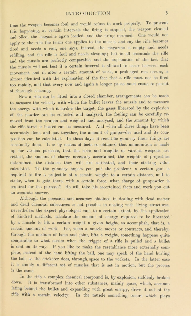 time the weapon becomes foul, and would refuse to work properly. To prevent this happening, at certain intervals the firing is stopped, the weapon cleaned and oiled, the magazine again loaded, and the firing resumed. One would not apply to the rifle the terms one applies to the muscle, and say the rifle becomes tired and needs a rest, one says, instead, the magazine is empty and needs refilling, and the rifle is foul and needs cleaning; but in all essentials the rifle and the muscle are perfectly comparable, and the explanation of the fact that the muscle will act best if a certain interval is allowed to occur between each movement, and if, after a certain amount of work, a prolonged rest occurs, is almost identical with the explanation of the fact that a rifle must not be fired too rapidly, and that every now and again a longer pause must ensue to permit of thorough cleaning. Now a rifle can be fitted into a closed chamber, arrangements can be made to measure the velocity with which the bullet leaves the muzzle and to measure the energy with which it strikes the target, the gases liberated by the explosion of the powder can be col’ected and analysed, the fouling can be carefully re- moved from the weapon and weighed and analysed, and the amount by which the rifle-barrel is heated can be measured. And when all these things have been accurately done, and put together, the amount of gunpowder used and its com- position can be calculated. In these days of scientific gunnery these things are constantly done. It is by means of facts so obtained that ammunition is made up for various purposes, that the sizes and weights of various weapons are settled, the amount of charge necessary ascertained, the weights of projectiles determined, the distance they will fire estimated, and their striking value calculated. To the gunnery expert you put the problem: a certain gun is required to fire a projectile of a certain weight to a certain distance, and to strike, when it gets there, with a certain force, what charge of gunpowder is required for the purpose? He will take his ascertained facts and work you out an accurate answer. Although the precision and accuracy obtained in dealing with dead matter and dead chemical substances is not possible in dealing with living structures, nevertheless the expert physiologist can, to a certain extent, by the application of kindred methods, calculate the amount of energy required to be liberated by a muscle to lift a certain weight a given height, to accomplish, that is, a certain amount of work. For, when a muscle moves or contracts, and thereby, through the medium of bone and joint, lifts a weight, something happens quite comparable to what occurs when the trigger of a rifle is pulled and a bullet is sent on its way. If you like to make the resemblance more externally com- plete, instead of the hand lifting the ball, one may speak of the hand hurling the ball, as the cricketer does, through, space to the wickets. In the latter case it is simply a different set of muscles that is set in motion, but the process is the same. In the rifle a complex chemical compound is, by explosion, suddenly broken down. It is transformed into other substances, mainly gases, which, accumu- lating behind the bullet and expanding with great energy, drive it out of the rifle with a certain velocity. In the muscle something occurs which plays