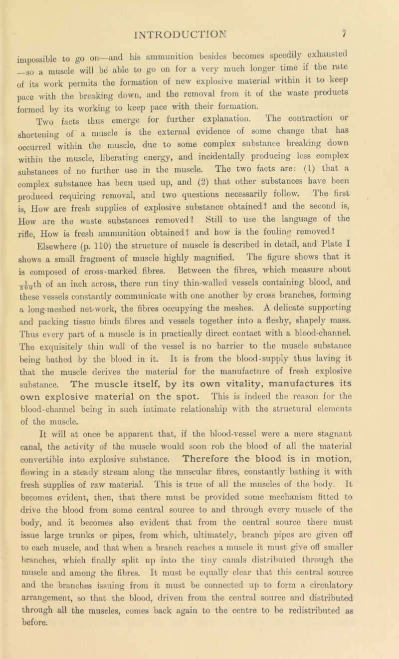 impossible to go on—mid his ammunition besides becomes speedily exhausted _so a muscle will be able to go on for a very much longer time if the rate of its work permits the formation of new explosive material within it to keep pace with the breaking down, and the removal from it of the waste products formed by its working to keep pace with their formation. Two facts thus emerge for further explanation. The contraction or shortening of' a muscle is the external evidence of some change that has occurred within the muscle, due to some complex substance breaking down within the muscle, liberating energy, and incidentally producing less complex substances of no further use in the muscle. The two facts are: (1) that a complex substance has been used up, and (2) that other substances have been produced requiring removal, and two questions necessarily follow. The first is, How are fresh supplies of explosive substance obtained1? and the second is, How are the waste substances removed1? Still to use the language of the rifle, How is fresh ammunition obtained1? and how is the fouling removed? Elsewhere (p. 110) the structure of muscle is described in detail, and Plate I shows a small fragment of muscle highly magnified. The figure shows that it is composed of cross-marked fibres. Between the fibres, which measure about -^th of an inch across, there run tiny thin-walled vessels containing blood, and these vessels constantly communicate with one another by cross branches, forming a long-meshed net-work, the fibres occupying the meshes. A delicate supporting and packing tissue binds fibres and vessels together into a fleshy, shapely mass. Thus every part of a muscle is in practically direct contact with a blood-channel. The exquisitely thin wall of the vessel is no barrier to the muscle substance being bathed by the blood in it. It is from the blood-supply thus laving it that the muscle derives the material for the manufacture of fresh explosive substance. The muscle itself, by its own vitality, manufactures its own explosive material on the spot. This is indeed the reason for the blood-channel being in such intimate relationship with the structural elements of the muscle. It will at once be apparent that, if the blood-vessel were a mere stagnant canal, the activity of the muscle would soon rob the blood of all the material convertible into explosive substance. Therefore the blood is in motion, flowing in a steady stream along the muscular fibres, constantly bathing it with fresh supplies of raw material. This is true of all the muscles of the body. It becomes evident, then, that there must be provided some mechanism fitted to drive the blood from some central source to and through every muscle of the body, and it becomes also evident that from the central source there must issue large trunks or pipes, from which, ultimately, branch pipes are given off to each muscle, and that when a branch reaches a muscle it must give off smaller branches, which finally split up into the tiny canals distributed through the muscle and among the fibres. It must be equally clear that this central source and the branches issuing from it must be connected up to form a circulatory arrangement, so that the blood, driven from the central source and distributed through all the muscles, comes back again to the centre to be redistributed as before.