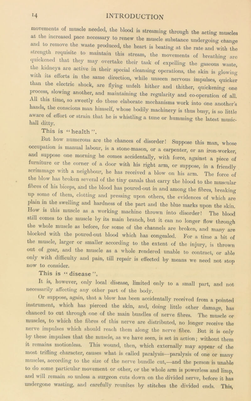 movements of muscle needed, the blood is streaming through the acting muscles at the increased pace necessary to renew the muscle substance undergoing change and to remove the waste produced, the heart is beating at the rate and with the strength requisite to maintain this stream, the movements of breathing are quickened that they may overtake their task of expelling the gaseous waste, the kidneys are active in their special cleansing operations, the skin is glowing niti its efforts in the same direction, while unseen nervous impulses, quicker turn the electric shock, are flying unfelt hither and thither, quickening one process, slowing another, and maintaining the regularity and co-operation of all. \ thls tlme’ so sweetiy do these elaborate mechanisms work into One another’s hands, the conscious man himself, whose bodily machinery is thus busy, is so little aware of effort or strain that he is whistling a tune or humming the latest music- nail ditty. This is “ health But how numerous are the chances of disorder! Suppose this man, whose occupation is manual labour, is a stone-mason, or a carpenter, or an iron-worker and suppose one morning he comes accidentally, with force, against a piece of furniture or the corner of a door with his right arm, or suppose, in a friendly scrimmage with a neighbour, he has received a blow on his arm. The force of the blow has broken several of the tiny canals that carry the blood to the muscular fibres of his biceps, and the blood has poured-out in and among the fibres, breaking up some of them, clotting and pressing upon others, the evidences of which are plain in the swelling and hardness of the part and the blue marks upon the skin. How is this muscle as a working machine thrown into disorder! The blood still comes to the muscle by its main branch, but it can no longer flow through the whole muscle as before, for some of the channels are broken, and many are blocked with the poured-out blood which has congealed. For a time a bit of the muscle, larger or smaller according to the extent of the injury, is thrown out of gear, and the muscle as a whole rendered unable to contract, or able only with difficulty and pain, till repair is effected by means we need not stop now to consider. This is “ disease ”0 It is, however, only local disease, limited only to a small part, and not necessarily affecting any other part of the body. Or suppose, again, that a blow has been accidentally received from a pointed instrument, which has pierced the skin, and, doing little other damage, has chanced to cut through one of the main bundles of nerve fibres. The muscle or muscles, to which the fibres of this nerve are distributed, no longer receive the nerve impulses which should reach them along the nerve fibre. But it is only by these impulses that the muscle, as we have seen, is set in action; without them it remains motionless. 1 his wound, then, which externally may appear of the most trifling character, causes what is called paralysis—paralysis of one or many muscles, according to the size of the nerve bundle cut,—and the person is unable to do some particular movement or other, or the whole arm is powerless and limp, and will remain so unless a surgeon cuts down on the divided nerve, before it has undergone wasting, and carefully reunites by stitches the divided ends. This,