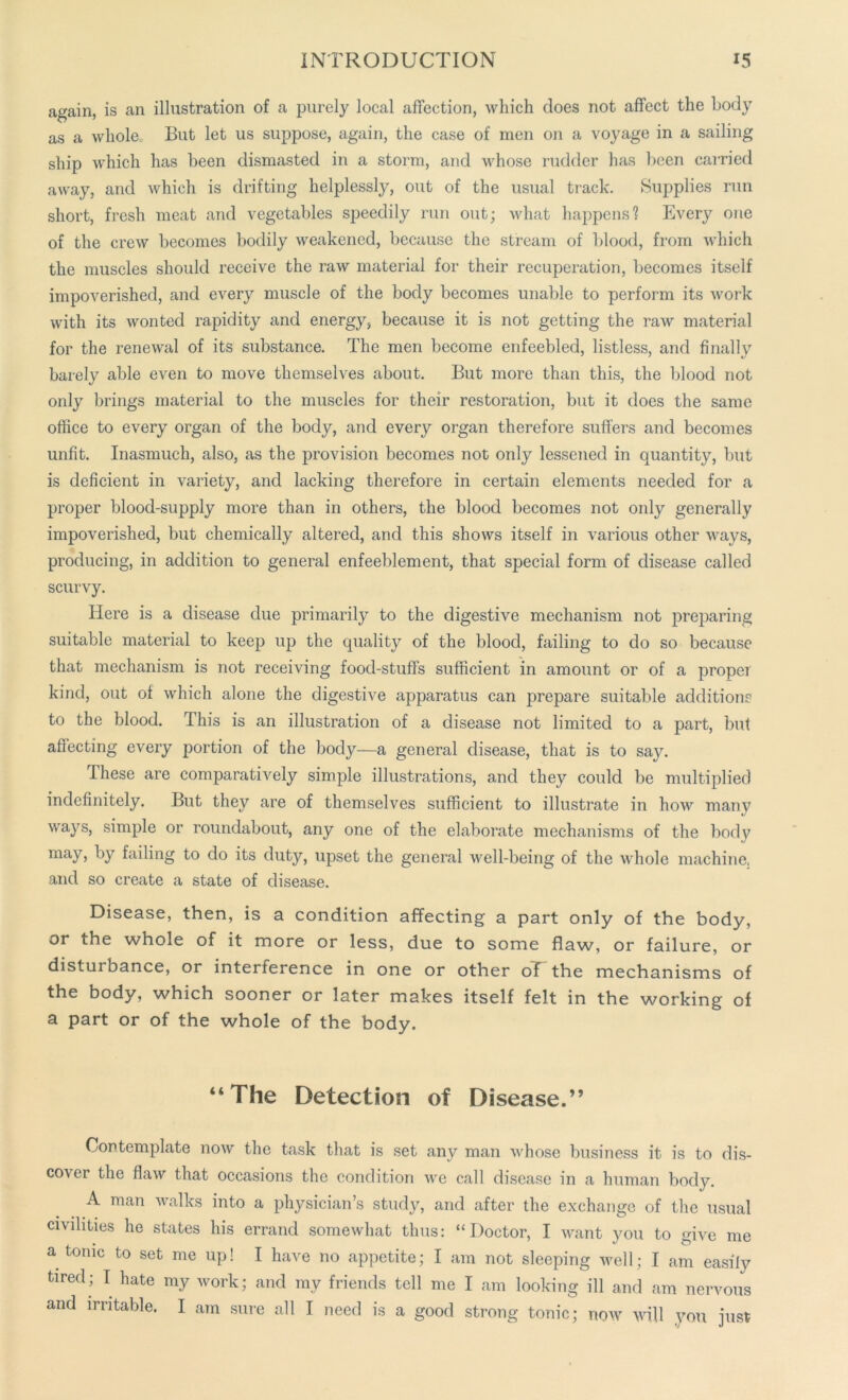 again, is an illustration of a purely local affection, which does not affect the body as a whole. But let us suppose, again, the case of men on a voyage in a sailing ship which has been dismasted in a storm, and whose rudder has been carried away, and which is drifting helplessljq out of the usual track. Supplies run short, fresh meat and vegetables speedily run out; what happens? Every one of the crew becomes bodily weakened, because the stream of blood, from which the muscles should receive the raw material for their recuperation, becomes itself impoverished, and every muscle of the body becomes unable to perform its work with its wonted rapidity and energy, because it is not getting the raw material for the renewal of its substance. The men become enfeebled, listless, and finally barely able even to move themselves about. But more than this, the blood not only brings material to the muscles for their restoration, but it does the same office to every organ of the body, and every organ therefore suffers and becomes unfit. Inasmuch, also, as the provision becomes not only lessened in quantity, but is deficient in variety, and lacking therefore in certain elements needed for a proper blood-supply more than in others, the blood becomes not only generally impoverished, but chemically altered, and this shows itself in various other ways, producing, in addition to general enfeeblement, that special form of disease called scurvy. Here is a disease due primarily to the digestive mechanism not preparing suitable material to keep up the quality of the blood, failing to do so because that mechanism is not receiving food-stuffs sufficient in amount or of a proper kind, out of which alone the digestive apparatus can prepare suitable additions to the blood. This is an illustration of a disease not limited to a part, but affecting every portion of the body—a general disease, that is to say. These are comparatively simple illustrations, and they could be multiplied indefinitely. But they are of themselves sufficient to illustrate in how manv ways, simple or roundabout, any one of the elaborate mechanisms of the body may> ky failing to do its duty, upset the general well-being of the whole machine, and so create a state of disease. Disease, then, is a condition affecting a part only of the body, or the whole of it more or less, due to some flaw, or failure, or disturbance, or interference in one or other oT the mechanisms of the body, which sooner or later makes itself felt in the working of a part or of the whole of the body. “The Detection of Disease.” Contemplate now the task that is set any man whose business it is to dis- cover the flaw that occasions the condition we call disease in a human body. A man walks into a physician’s study, and after the exchange of the usual civilities he states his errand somewhat thus: “Doctor, I want you to give me a tonic to set me up! I have no appetite; I am not sleeping well; I am easily tired; I hate my work; and my friends tell me I am looking ill and am nervous and irritable. I am sure all I need is a good strong tonic; now will you just