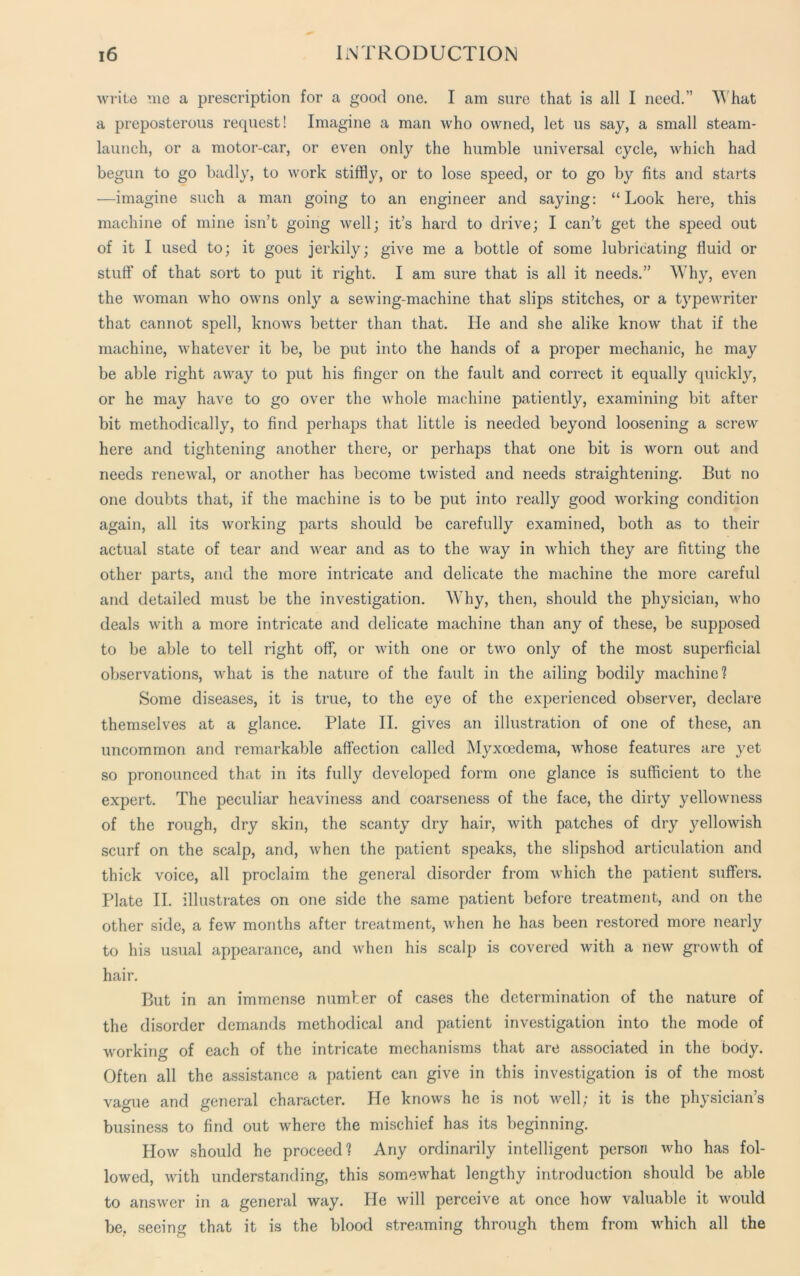 write me a prescription for a good one. I am sure that is all I need.” What a preposterous request! Imagine a man who owned, let us say, a small steam- launch, or a motor-car, or even only the humble universal cycle, which had begun to go badly, to work stiffly, or to lose speed, or to go by fits and starts —imagine such a man going to an engineer and saying: “Look here, this machine of mine isn’t going well; it’s hard to drive; I can’t get the speed out of it I used to; it goes jerkily; give me a bottle of some lubricating fluid or stuff of that sort to put it right. I am sure that is all it needs.” Why, even the woman who owns only a sewing-machine that slips stitches, or a typewriter that cannot spell, knows better than that. He and she alike know that if the machine, whatever it be, be put into the hands of a proper mechanic, he may be able right away to put his finger on the fault and correct it equally quickly, or he may have to go over the whole machine patiently, examining bit after bit methodically, to find perhaps that little is needed beyond loosening a screw here and tightening another there, or perhaps that one bit is worn out and needs renewal, or another has become twisted and needs straightening. But no one doubts that, if the machine is to be put into really good working condition again, all its working parts should be carefully examined, both as to their actual state of tear and wear and as to the way in which they are fitting the other parts, and the more intricate and delicate the machine the more careful and detailed must be the investigation. Why, then, should the physician, who deals with a more intricate and delicate machine than any of these, be supposed to be able to tell right off, or with one or two only of the most superficial observations, what is the nature of the fault in the ailing bodily machine? Some diseases, it is true, to the eye of the experienced observer, declare themselves at a glance. Plate II. gives an illustration of one of these, an uncommon and remarkable affection called Myxoedema, whose features are yet so pronounced that in its fully developed form one glance is sufficient to the expert. The peculiar heaviness and coarseness of the face, the dirty yellowness of the rough, dry skin, the scanty dry hair, with patches of dry yellowish scurf on the scalp, and, when the patient speaks, the slipshod articulation and thick voice, all proclaim the general disorder from which the patient suffers. Plate II. illustrates on one side the same patient before treatment, and on the other side, a few months after treatment, when he has been restored more nearly to his usual appearance, and when his scalp is covered with a new growth of hair. But in an immense number of cases the determination of the nature of the disorder demands methodical and patient investigation into the mode of working of each of the intricate mechanisms that are associated in the body. Often all the assistance a patient can give in this investigation is of the most vague and general character. He knows he is not well; it is the physician’s business to find out where the mischief has its beginning. How should he proceed? Any ordinarily intelligent person who has fol- lowed, with understanding, this somewhat lengthy introduction should be able to answer in a general way. He will perceive at once how valuable it would be, seeing that it is the blood streaming through them from which all the