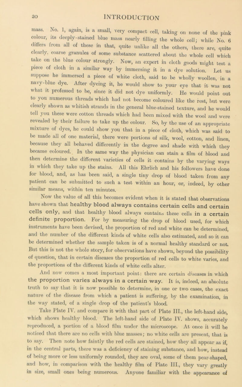 mass. No. 1, again, is a small, very compact cell, taking on none of the pink colour, its deeply-stained blue mass nearly filling the whole cell; while No. 6 differs from all of these in that, quite unlike all the others, there are, quite clearly, coarse granules of some substance scattered about the whole cell which take on the blue colour strongly. Now, an expert in cloth goods might test a piece of cloth in a similar way by immersing it in a dye solution. Let us suppose he immersed a piece of white cloth, said to be wholly woollen, in a navy-blue dye. After dyeing it, he would show to your eye that it was not what it professed to be, since it did not dye uniformly. He would point out to you numerous threads which had not become coloured like the rest, but were clearly shown as whitish strands in the general blue-stained texture, and he would tell you these were cotton threads which had been mixed with the wool and were re\ ealed by their failure to take up the colour. So, by the use of an appropriate mixture of dyes, he could show you that in a piece of cloth, which was said to be made all of one material, there were portions of silk, wool, cotton, and linen, because they all behaved differently in the degree and shade with which they became coloured. In the same way the physician can stain a film of blood and then determine the different varieties of cells it contains by the varying ways in which they take up the stains. All this Ehrlich and his followers have done for blood, and, as has been said, a single tiny drop of blood taken from any patient can be submitted to such a test within an hour, or, indeed, by other similar means, within ten minutes. Now the value of all this becomes evident when it is stated that observations have shown that healthy blood always contains certain cells and certain cells only, and that healthy blood always contain© these cells in a certain definite proportion. For by measuring the drop of blood used, for which instruments have been devised, the proportion of red and white can be determined, and the number of the different kinds of white cells also estimated, and so it can be determined whether the sample taken is of a normal healthy standard or not. Lut this is not the whole story, for observations have shown, beyond the possibility of question, that in certain diseases the proportion of red cells to white varies, and the proportions of the different kinds of white cells alter. And now comes a most important point: there are certain diseases in which the proportion varies always in a certain way. It is, indeed, an absolute truth to say that it is now possible to determine, in one or two cases, the exact nature of the disease from which a patient is suffering, by the examination, in the way stated, of a single drop of the patient’s blood. Take Plate IV. and compare it with that part of Plate III., the left-hand side, which shows healthy blood. The left-hand side of Plate IV. shows, accurately reproduced, a portion of a blood film under the microscope. At once it will be noticed that there are no cells with blue masses; no white cells are present, that is to say. Then note how faintly the red cells are stained, how they all appear as if, in the central parts, there was a deficiency of staining substance, and how, instead of being more or less uniformly rounded, they are oval, some of them pear-shaped, and how, in comparison with the healthy film of Plate IIP, they vary greatly in size, small ones being numerous. Anyone familiar with the appearance of