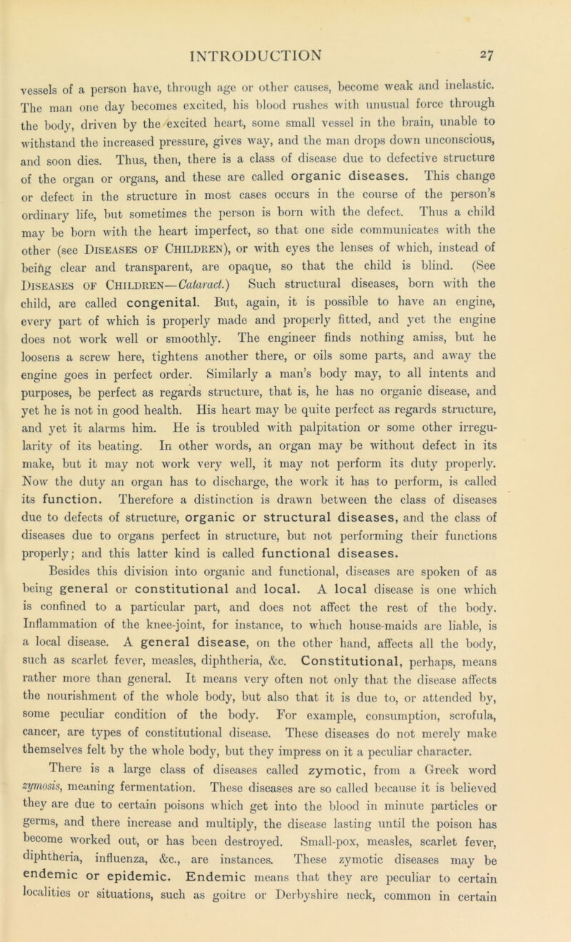 vessels of a person have, through age or other causes, become weak and inelastic. The man one day becomes excited, his blood rushes with unusual force through the body, driven by the excited heart, some small vessel in the brain, unable to withstand the increased pressure, gives Avay, and the man drops down unconscious, and soon dies. Thus, then, there is a class of disease due to defective structure of the organ or organs, and these are called organic diseases. This change or defect in the structure in most cases occurs in the course of the person’s ordinary life, but sometimes the person is born with the defect. Thus a child may be born with the heart imperfect, so that one side communicates with the other (see Diseases of Children), or with eyes the lenses of which, instead of beiftg clear and transparent, are opaque, so that the child is blind. (See Diseases of Children—Cataract.) Such structural diseases, born with the child, are called congenital. But, again, it is possible to have an engine, every part of which is properly made and properly fitted, and yet the engine does not work well or smoothly. The engineer finds nothing amiss, but he loosens a screw here, tightens another there, or oils some parts, and away the engine goes in perfect order. Similarly a man’s body may, to all intents and purposes, be perfect as regards structure, that is, he has no organic disease, and yet he is not in good health. His heart may be quite perfect as regards structure, and yet it alarms him. He is troubled with palpitation or some other irregu- larity of its beating. In other words, an organ may be without defect in its make, but it may not work very well, it may not perform its duty properly. Now the duty an organ has to discharge, the work it has to perform, is called its function. Therefore a distinction is drawn between the class of diseases due to defects of structure, organic or structural diseases, and the class of diseases due to organs perfect in structure, but not performing their functions properly; and this latter kind is called functional diseases. Besides this division into organic and functional, diseases are spoken of as being general or constitutional and local. A local disease is one which is confined to a particular part, and does not affect the rest of the body. Inflammation of the knee-joint, for instance, to which house-maids are liable, is a local disease. A general disease, on the other hand, affects all the body, such as scarlet fever, measles, diphtheria, &c. Constitutional, perhaps, means rather more than general. It means very often not only that the disease affects the nourishment of the whole body, but also that it is due to, or attended by, some peculiar condition of the body. For example, consumption, scrofula, cancer, are types of constitutional disease. These diseases do not merely make themselves felt by the whole body, but they impress on it a peculiar character. There is a large class of diseases called zymotic, from a Greek word zymosis, meaning fermentation. These diseases are so called because it is believed they are due to certain poisons which get into the blood in minute particles or germs, and there increase and multiply, the disease lasting until the poison has become worked out, or has been destroyed. Small-pox, measles, scarlet fever, diphtheria, influenza, &c., are instances. These zymotic diseases may be endemic or epidemic. Endemic means that they are peculiar to certain localities or situations, such as goitre or Derbyshire neck, common in certain
