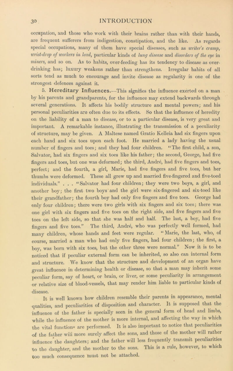 occupation, and those who work with their brains rather than with their hands, are frequent sufferers from indigestion, constipation, and the like. As regards special occupations, many of them have special diseases, such as writer's cramp, wrist-clrop of workers in lead, particular kinds of lung disease and disorders of the eye in miners, and so on. As to habits, over-feeding has its tendency to disease as over- drinking has; luxury weakens rather than strengthens. Irregular habits of all sorts tend as much to encourage and invite disease as regularity is one of the strongest defences against it. 5. Hereditary Influences.—This signifies the influence exerted on a man by his parents and grandparents, for the influence may extend backwards through several generations. It affects his bodily structure and mental powers; and his personal peculiarities are often due to its effects. So that the influence of heredity on the liability of a man to disease, or to a particular disease, is very great and important. A remarkable instance, illustrating the transmission of a peculiarity of structure, may be given. A Maltese named Gratio Kelleia had six fingers upon each hand and six toes upon each foot. He married a lady having the usual number of fingers and toes; and they had four children. “The first child, a son, Salvator, had six fingers and six toes like his father; the second, George, had five fingers and toes, but one was deformed; the third, Andre, had five fingers and toes, perfect; and the fourth, a girl, Marie, had five fingers and five toes, but her thumbs were deformed. These all grew up and married five-fingered and five-toed individuals.” . . . “Salvator had four children; they were two boys, a girl, and •another boy; the first two boys and the girl were six-fingered and six-toed like their grandfather; the fourth boy had only five fingers and five toes. George had only four children; there were two girls with six fingers and six toes; there was one girl with six fingers and five toes on the right side, and five fingers and five toes on the left side, so that she was half and half. The last, a boy, had five fingers and five toes.” The third, Andre, who was perfectly well formed, had many children, whose hands and feet were regular. “ Marie, the last, who, of course, married a man who had only five fingers, had four children; the first, a boy, was born with six toes, but the other three were normal.” Now it is to be noticed that if peculiar external form can be inherited, so also can internal form and structure. We know that the structure and development of an organ have great influence in determining health or disease, so that a man may inherit some peculiar form, say of heart, or brain, or liirer, or some peculiarity in arrangement or relative size of blood-vessels, that may render him liable to particulai kinds of disease. It is well known how children resemble their parents in appearance, mental qualities, and peculiarities of disposition and character. It is supposed that the influence of the father is specially seen in the general form of head and limbs, while the influence of the mother is more internal, and affecting the way in which the vital function® are performed. It is also important to notice that peculiarities of the father wili more surely affect the sons, and those of the mother will rather influence #the daughters; and the father will less frequently transmit peculiarities to the daughter, and the mother to the sons. This is a rule, however, to which too much consequence must not be attached.