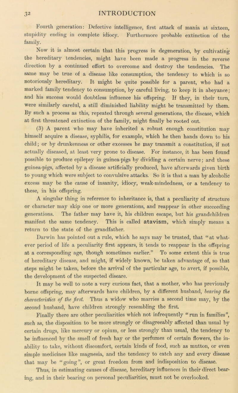 Fourth generation: Defective intelligence, first attack of mania at sixteen, stupidity ending in complete idiocy. Furthermore probable extinction of the family. Now it is almost certain that this progress in degeneration, by cultivating the hereditary tendencies, might have been made a progress in the reverse direction by a continued effort to overcome and destroy the tendencies. The same may be true of a disease like consumption, the tendency to which is so notoriously hereditary. It might be quite possible for a parent, who had a marked family tendency to consumption, by careful living, to keep it in abeyance; and his success would doubtless influence his offspring. If they, in their turn, were similarly careful, a still diminished liability might be transmitted by them. By such a process as this, repeated through several generations, the disease, which at first threatened extinction of the family, might finally be rooted out. (3) A parent who may have inherited a robust enough constitution may himself acquire a disease, syphilis, for example, which he then hands down to his child; or by drunkenness or other excesses he may transmit a constitution, if not actually diseased, at least very prone to disease. For instance, it has been found possible to produce epilepsy in guinea-pigs by dividing a certain nerve; and these guinea-pigs, affected by a disease artificially produced, have afterwards given birth to young which were subject to convulsive attacks. So it is that a man by alcoholic excess may be the cause of insanity, idiocy, weak-mindedness, or a tendency to these, in his offspring. A singular thing in reference to inheritance is, that a peculiarity of structure or character may skip one or more generations, and reappear in other succeeding generations. The father may have it, his children escape, but his grandchildren manifest the same tendency. This is called atavism, which simply means a return to the state of the grandfather. Darwin has pointed out a rule, which he says may be trusted, that “at what- ever period of life a peculiarity first appears, it tends to reappear in the offspring at a corresponding age, though sometimes earlier.” To some extent this is true of hereditary disease, and might, if widely known, be taken advantage of, so that steps might be taken, before the arrival of the particular age, to avert, if possible, the development of the suspected disease. It may be well to note a very curious fact, that a mother, who has previously borne offspring, may afterwards have children, by a different husband, bearing the characteristics of the first. Thus a widow who marries a second time may, by the second husband, have children strongly resembling the first Finally there are other peculiarities which not infrequently “run in families”, such as, the disposition to be more strongly or disagreeably affected than usual by certain drugs, like mercury or opium, or less strongly than usual, the tendency to be influenced by the smell of fresh hay or the perfumes of certain flowers, the in- ability to take, without discomfort, certain kinds of food, such as mutton, or even simple medicines like magnesia, and the tendency to catch any and every disease that may be “going”, or great freedom from and indisposition to disease. Thus, in estimating causes of disease, hereditary influences in their direct bear- ing, and in their bearing on personal peculiarities, must not be overlooked.