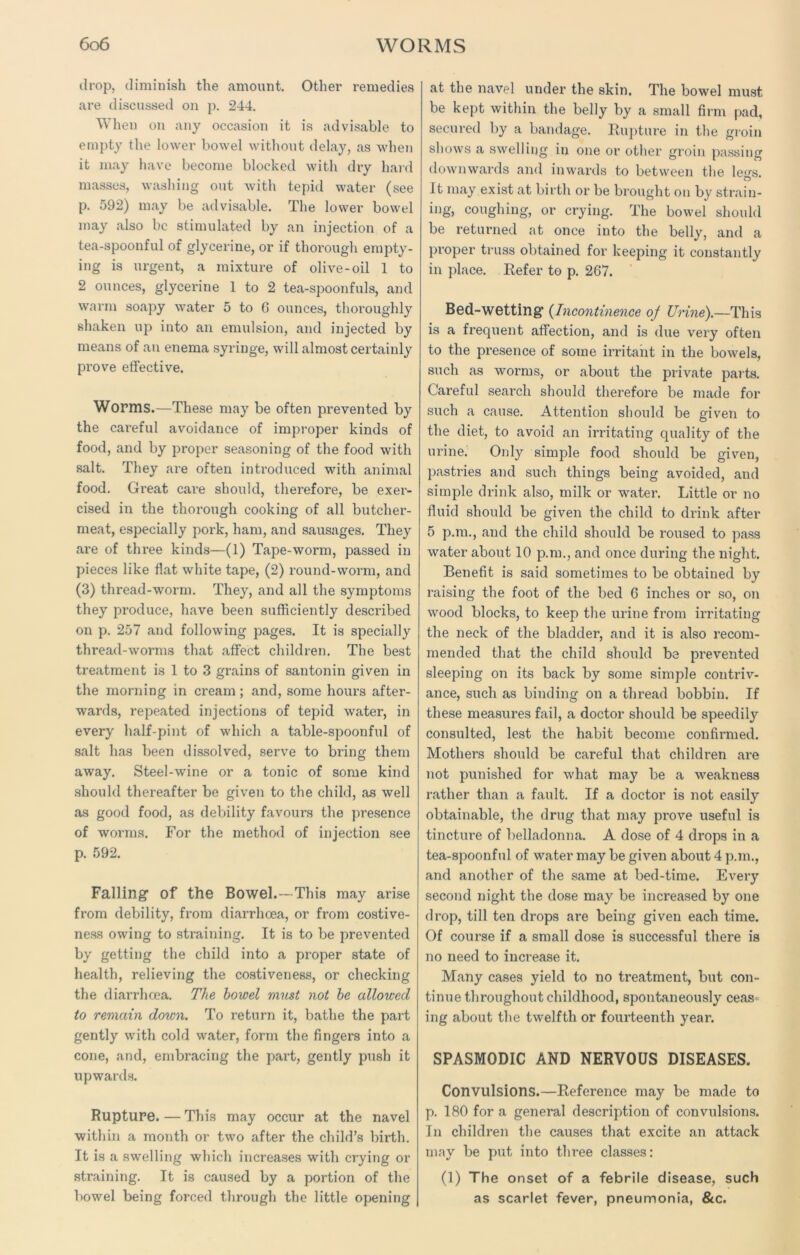 drop, diminish the amount. Other remedies are discussed on p. 244. When on any occasion it is advisable to empty the lower bowel without delay, as when it may have become blocked with dry hard masses, washing out with tepid water (see p. 592) may be advisable. The lower bowel may also be stimulated by an injection of a tea-spoonful of glycerine, or if thorough empty- ing is urgent, a mixture of olive-oil 1 to 2 ounces, glycerine 1 to 2 tea-spoonfuls, and warm soapy water 5 to C ounces, thoroughly shaken up into an emulsion, and injected by means of an enema syringe, will almost certainly prove effective. Worms.—These may be often prevented by the careful avoidance of improper kinds of food, and by proper seasoning of the food with salt. They are often introduced with animal food. Great care should, therefore, be exer- cised in the thorough cooking of all butcher- meat, especially pork, ham, and sausages. They are of three kinds—(1) Tape-worm, passed in pieces like flat white tape, (2) round-worm, and (3) thread-worm. They, and all the symptoms they produce, have been sufficiently described on p. 257 and following pages. It is specially thread-worms that affect children. The best treatment is 1 to 3 grains of santonin given in the morning in cream; and, some hours after- wards, repeated injections of tepid water, in every half-pint of which a table-spoonful of salt has been dissolved, serve to bring them away. Steel-wine or a tonic of some kind should thereafter be given to the child, as well as good food, as debility favours the presence of worms. For the method of injection see p. 592. Falling of the Bowel.—This may arise from debility, from diarrhoea, or from costive- ness owing to straining. It is to be prevented by getting the child into a proper state of health, relieving the costiveness, or checking the diarrhoea. The bowel must not be allowed to remain down. To return it, bathe the part gently with cold water, form the fingers into a cone, and, embracing the part, gently push it upwards. Rupture.—This may occur at the navel within a month or two after the child’s birth. It is a swelling which increases with crying or straining. It is caused by a portion of the bowel being forced through the little opening at the navel under the skin. The bowel must be kept within the belly by a small firm pad, secured by a bandage. Rupture in the groin shows a swelling in one or other groin passing downwards and inwards to between the le«s. It may exist at birth or be brought on by strain- ing, coughing, or crying. The bowel should be returned at once into the belly, and a proper truss obtained for keeping it constantly in place. Refer to p. 267. Bed-wetting (Incontinence of Urine).—This is a frequent affection, and is due very often to the presence of some irritant in the bowels, such as worms, or about the private parts. Careful search should therefore be made for such a cause. Attention should be given to the diet, to avoid an irritating quality of the urine. Only simple food should be given, pastries and such things being avoided, and simple drink also, milk or water. Little or no fluid should be given the child to drink after 5 p.m., and the child should be roused to pass water about 10 p.m., and once during the night. Benefit is said sometimes to be obtained by raising the foot of the bed 6 inches or so, on wood blocks, to keep the urine from irritating the neck of the bladder, and it is also recom- mended that the child should be prevented sleeping on its back by some simple contriv- ance, such as binding on a thread bobbin. If these measures fail, a doctor should be speedily consulted, lest the habit become confirmed. Mothers should be careful that children are not punished for what may be a weakness rather than a fault. If a doctor is not easily obtainable, the drug that may prove useful is tincture of belladonna. A dose of 4 drops in a tea-spoonful of water may be given about 4 p.m., and another of the same at bed-time. Every second night the dose may be increased by one drop, till ten drops are being given each time. Of course if a small dose is successful there is no need to increase it. Many cases yield to no treatment, but con- tinue throughout childhood, spontaneously ceas* ing about the twelfth or fourteenth year. SPASMODIC AND NERVOUS DISEASES. Convulsions.—Reference may be made to p. 180 for a general description of convulsions. In children the causes that excite an attack may be put into three classes: (1) The onset of a febrile disease, such as scarlet fever, pneumonia, &c.