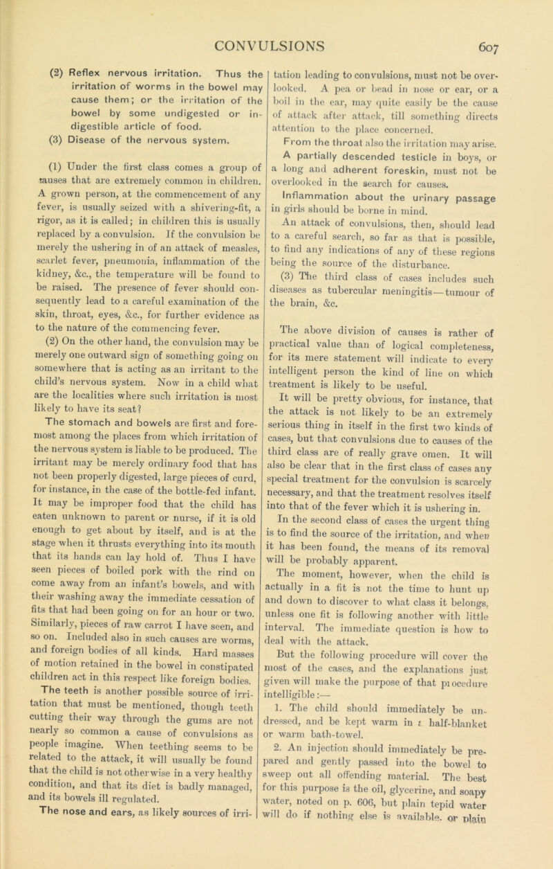 (2) Reflex nervous irritation. Thus the irritation of worms in the bowel may cause them; or the irritation of the bowel by some undigested or in- digestible article of food. (3) Disease of the nervous system. (1) Under the first class comes a group of tauses that are extremely common in children. A grown person, at the commencement of any fever, is usually seized with a shivering-fit, a rigor, as it is called; in children this is usually replaced by a convulsion. If the convulsion be merely the ushering in of an attack of measles, scarlet fever, pneumonia, inflammation of the kidney, &c., the temperature will be found to be raised. The presence of fever should con- sequently lead to a careful examination of the skin, throat, eyes, &c., for further evidence as to the nature of the commencing fever. (2) On the other hand, the convulsion may be merely one outward sign of something going on somewhere that is acting as an irritant to the child’s nervous system. Now in a child what are the localities where such irritation is most likely to have its seat? The stomach and bowels are first and fore- most among the places from which irritation of the nervous system is liable to be produced. The irritant may be merely ordinary food that has not been properly digested, large pieces of curd, for instance, in the case of the bottle-fed infant. It may be improper food that the child has eaten unknown to parent or nurse, if it is old enough to get about by itself, and is at the stage when it thrusts everything into its mouth that its hands can lay hold of. Thus I have seen pieces of boiled pork with the rind on come away from an infant’s bowels, and with their washing away the immediate cessation of fits that had been going on for an hour or two. Similarly, pieces of raw carrot I have seen, and so on. Included also in such causes are worms, and foreign bodies of all kinds. Hard masses of motion retained in the bowel in constipated children act in this respect like foreign bodies. The teeth is another possible source of irri- tation that must be mentioned, though teeth cutting their way through the gums are not neaily so common a cause of convulsions as people imagine. When teething seems to be related to the attack, it will usually be found that the child is not otherwise in a very healthy condition, and that its diet is badly managed, and its bowels ill regulated. The nose and ears, as likely sources of irri- tation leading to convulsions, must not be over- looked. A pea or bead in nose or ear, or a boil in the ear, may quite easily be the cause of attack after attack, till something directs attention to the place concerned. From the throat also the irritation may arise. A partially descended testicle in boys, or a long and adherent foreskin, must not be overlooked in the search for causes. Inflammation about the urinary passage in girls should be borne in mind. An attack of convulsions, then, should lead to a careful search, so far as that is possible, to find any indications of any of these regions being the source of the disturbance. (3) The third class of cases includes such diseases as tubercular meningitis—tumour of the brain, &c. The above division of causes is rather of practical value than of logical completeness, for its mere statement will indicate to every intelligent person the kind of line on which treatment is likely to be useful. It will be pretty obvious, for instance, that the attack is not likely to be an extremely serious thing in itself in the first two kinds of cases, but that convulsions due to causes of the third class are of really grave omen. It will also be clear that in the first class of cases any special treatment for the convulsion is scarcely necessary, and that the treatment resolves itself into that of the fever which it is ushering in In the second class of cases the urgent thing is to find the source of the irritation, and when it has been found, the means of its removal will be probabty apparent. The moment, however, when the child is actually in a fit is not the time to hunt up and down to discover to what class it belongs, unless one fit is following another with little interval. The immediate question is how to deal with the attack. But the following procedure will cover the most of the cases, and the explanations just given will make the purpose of that piocedure intelligible:— 1. The child should immediately be un- dressed, and be kept warm in 1 half-blanket or warm bath-towel. 2. An injection should immediately be pre- pared and gently passed into the bowel to sweep out all offending material. The best for this purpose is the oil, glycerine, and soapy water, noted on p. 606, but plain tepid water will do if nothing else is available, or plain