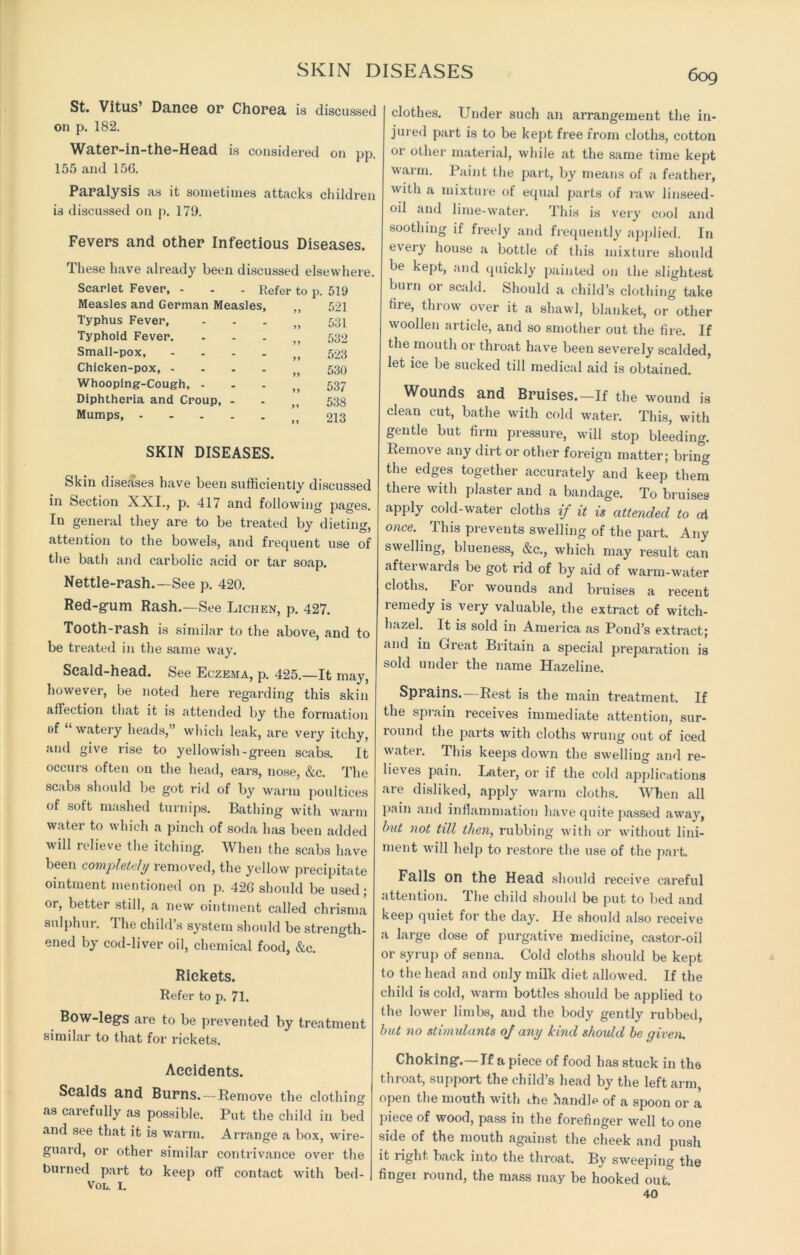 SKIN DISEASES St. Vitus’ Dance or Chorea is discussed on p. 182. Water-in-the-Head is considered oil pp. 155 and 156. Paralysis as it sometimes attacks children is discussed on p. 179. Fevers and other Infectious Diseases. These have already been discussed elsewhere. Scarlet Fever, - - - Refer to p. 519 Measles and German Measles, „ 521 Typhus Fever, „ 531 Typhoid Fever. M 532 Small-pox, „ 523 Chicken-pox 530 Whooping-Cough, ,, 537 Diphtheria and Croup, - - M 538 Mumps 213 SKIN DISEASES. Skin diseases have been sufficiently discussed in Section XXI., p. 417 and following pages. In general they are to be treated by dieting, attention to the bowels, and frequent use of the bath and carbolic acid or tar soap. Nettle-rash.—See p. 420. Red-gum Rash.—See Lichen, p. 427. Tooth-rash is similar to the above, and to be treated in the same way. Scald-head. See Eczema, p. 425.—It may, however, be noted here regarding this skin affection that it is attended by the formation of “ watery heads,” which leak, are very itchy, and give rise to yellowish-green scabs. It occurs often on the head, ears, nose, &c. The scabs should be got rid of by warm poultices of soft mashed turnips. Bathing with warm water to which a pinch of soda has been added will relieve the itching. When the scabs have been completely removed, the yellow precipitate ointment mentioned on p. 42G should be used; or, better still, a new ointment called chrisma sulphur. The child s system should be strength- ened by cod-liver oil, chemical food, &c. Rickets. Refer to p. 71. Bow-legs are to be prevented by treatment similar to that for rickets. Accidents. Scalds and Burns.—Remove the clothing as carefully as possible. Put the child in bed and see that it is warm. Arrange a box, wire- guard, or other similar contrivance over the burned part to keep off contact with bed- Vol. 1. clothes. Under such an arrangement the in- jured part is to be kept free from cloths, cotton or other material, while at the same time kept warm. Paint the part, by means of a feather, with a mixture of equal parts of raw linseed- oil and lime-water. This is very cool and soothing if freely and frequently applied. In every house a bottle of this mixture should be kept, and quickly painted on the slightest burn or scald. Should a child’s clothing take fire, throw over it a shawl, blanket, or other woollen article, and so smother out the fire. If the mouth or throat have been severely scalded, let ice be sucked till medical aid is obtained. Wounds and Bruises.—If the wound is clean cut, bathe with cold water. This, with gentle but firm pressure, will stop bleeding. Remove any dirt or other foreign matter; bring the edges together accurately and keep them there with plaster and a bandage. To bruises apply cold-water cloths if it is attended to at once. This preveuts swelling of the part. Any swelling, blueness, &c., which may result can afterwards be got rid of by aid of warm-water cloths. For wounds and bruises a recent remedy is very valuable, the extract of witch- hazel. It is sold in America as Pond’s extract; and in Great Britain a special preparation is sold under the name Hazeline. Sprains. Rest is the main treatment. If the sprain receives immediate attention, sur- round the parts with cloths wrung out of iced water. This keeps down the swelling and re- lieves pain. Later, or if the cold applications are disliked, apply warm cloths. When all pain and inflammation have quite passed away, biit not till then, rubbing with or without lini- ment will help to restore the use of the part Falls on the Head should receive careful attention. The child should be put to bed and keep quiet for the day. He should also receive a large dose of purgative medicine, castor-oil or syrup of senna. Cold cloths should be kept to the head and only milk diet allowed. If the child is cold, warm bottles should be applied to the lower limbs, and the body gently rubbed, but no stimulants of any kind should be given. Choking.—If a piece of food has stuck in the throat, support the child’s head by the left arm, open the mouth with the handle of a spoon or a piece of wood, pass in the forefinger well to one side of the mouth against the cheek and push it right back into the throat. By sweeping the fingei round, the mass may be hooked out. 40