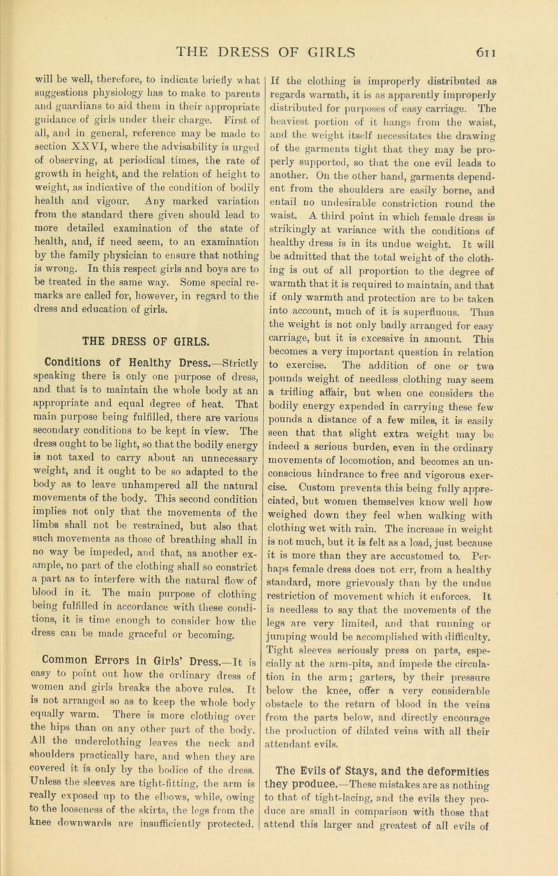 THE DRESS OF GIRLS will be well, therefore, to indicate briefly what suggestions physiology has to make to parents and guardians to aid them in their appropriate guidance of girls under their charge. First of all, and in general, reference may be made to section XXVI, where the advisability is urged of observing, at periodical times, the rate of growth in height, and the relation of height to weight, as indicative of the condition of bodily health and vigour. Any marked variation from the standard there given should lead to more detailed examination of the state of health, and, if need seem, to an examination by the family physician to ensure that nothing is wrong. In this respect girls and boys are to be treated in the same way. Some special re- marks are called for, however, in regard to the dress and education of girls. THE DRESS OF GIRLS. Conditions of Healthy Dress.—Strictly speaking there is only one purpose of dress, and that is to maintain the whole body at an appropriate and equal degree of heat. That main purpose being fulfilled, there are various secondary conditions to be kept in view. The dress ought to be light, so that the bodily energy is not taxed to carry about an unnecessary weight, and it ought to be so adapted to the body as to leave unhampered all the natural movements of the body. This second condition implies not only that the movements of the limbs shall not be restrained, but also that such movements as those of breathing shall in no way be impeded, and that, as another ex- ample, no part of the clothing shall so constrict a part as to interfere with the natural flow of blood in it. The main purpose of clothing being fulfilled in accordance with these condi- tions, it is time enough to consider how the dress can be made graceful or becoming. Common Errors in Girls’ Dress.—It is easy to point out how the ordinary dress of women and girls breaks the above rules. It is not arranged so as to keep the whole body equally warm. There is more clothing over the hips than on any other part of the body. All the underclothing leaves the neck and shoulders practically bare, and when they are covered it is only by the bodice of the dress. Unless the sleeves are tight-fitting, the arm is really exposed up to the elbows, while, owing to the looseness of the skirts, the legs from the knee downwards are insufficiently protected. 611 If the clothing is improperly distributed as regards warmth, it is as apparently improperly distributed for purposes of easy carriage. The heaviest portion of it hangs from the waist, and the weight itself necessitates the drawing of the garments tight that they may be pro- perly supported, so that the one evil leads to another. On the other hand, garments depend- ent from the shoulders are easily borne, and entail no undesirable constriction round the waist. A third point in which female dress is strikingly at variance with the conditions of healthy dress is in its undue weight. It will be admitted that the total weight of the cloth- ing is out of all proportion to the degree of warmth that it is required to maintain, and that if only warmth and protection are to be taken into account, much of it is superfluous. Thus the weight is not only badly arranged for easy carriage, but it is excessive in amount. This becomes a very important question in relation to exercise. The addition of one or two pounds weight of needless clothing may seem a trifling affair, but when one considers the bodily energy expended in carrying these few pounds a distance of a few miles, it is easily seen that that slight extra weight may be indeed a serious burden, even in the ordinary movements of locomotion, and becomes an un- conscious hindrance to free and vigorous exer- cise. Custom prevents this being fully appre- ciated, but women themselves know well how weighed down they feel when walking with clothing wet with rain. The increase in weight is not much, but it is felt as a load, just because it is more than they are accustomed to. Per- haps female dress does not err, from a healthy standard, more grievously than by the undue restriction of movement which it enforces. It is needless to say that the movements of the legs are very limited, and that running or jumping would be accomplished with difficulty. Tight sleeves seriously press on parts, espe- cially at the arm-pits, and impede the circula- tion in the arm; garters, by their pressure below the knee, offer a very considerable obstacle to the return of blood in the veins from the parts below, and directly encourage the production of dilated veins with all their attendant evils. The Evils of Stays, and the deformities they produce.—These mistakes are as nothing to that of tight-lacing, and the evils they pro- duce are small in comparison with those that attend this larger and greatest of all evils of