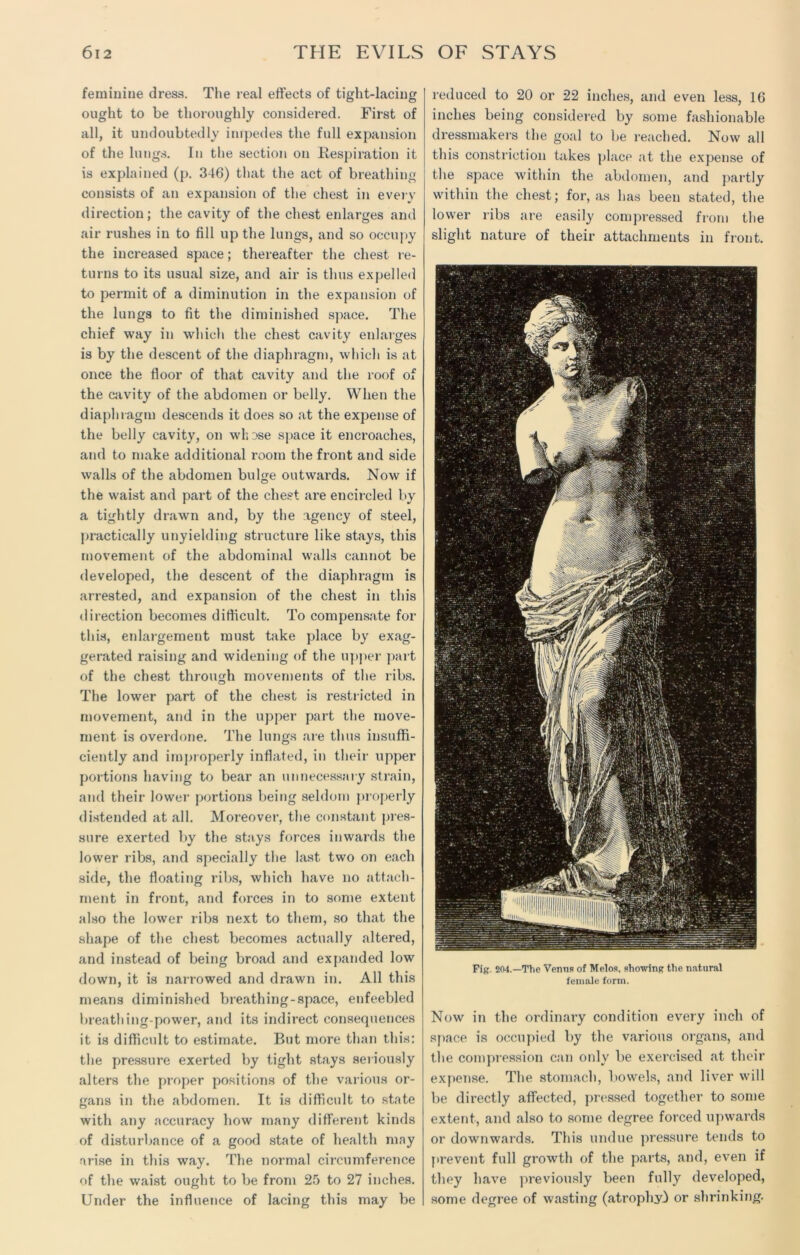 feminine dress. The real effects of tight-lacing ought to be thoroughly considered. First of all, it undoubtedly impedes the full expansion of the lungs. In the section on Respiration it is explained (p. 346) that the act of breathing consists of an expansion of the chest in every direction; the cavity of the chest enlarges and air rushes in to fill up the lungs, and so occupy the increased space; thereafter the chest re- turns to its usual size, and air is thus expelled to permit of a diminution in the expansion of the lungs to fit the diminished space. The chief way in which the chest cavity enlarges is by the descent of the diaphragm, which is at once the floor of that cavity and the roof of the cavity of the abdomen or belly. When the diaphragm descends it does so at the expense of the belly cavity, on wh Dse space it encroaches, and to make additional room the front and side walls of the abdomen bulge outwards. Now if the waist and part of the chest are encircled by a tightly drawn and, by the agency of steel, practically unyielding structure like stays, this movement of the abdominal walls cannot be developed, the descent of the diaphragm is arrested, and expansion of the chest in this direction becomes difficult. To compensate for this, enlargement must take place by exag- gerated raising and widening of the upper part of the chest through movements of the ribs. The lower part of the chest is restricted in movement, and in the upper part the move- ment is overdone. The lungs are thus insuffi- ciently and improperly inflated, in their upper portions having to bear an unnecessary strain, and their lower portions being seldom properly distended at all. Moreover, the constant pres- sure exerted by the stays forces inwards the lower ribs, and specially the last two on each side, the floating ribs, which have no attach- ment in front, and forces in to some extent also the lower ribs next to them, so that the shape of the chest becomes actually altered, and instead of being broad and expanded low down, it is narrowed and drawn in. All this means diminished breathing-space, enfeebled breathing-power, and its indirect consequences it is difficult to estimate. But more than this: the pressure exerted by tight stays seriously alters the proper positions of the various or- gans in the abdomen. It is difficult to state with any accuracy how many different kinds of disturbance of a good state of health may arise in this way. The normal circumference of the waist ought to be from 25 to 27 inches. Under the influence of lacing this may be reduced to 20 or 22 inches, and even less, 16 inches being considered by some fashionable dressmakers the goal to be reached. Now all this constriction takes place at the expense of the space within the abdomen, and partly within the chest; for, as has been stated, the lower ribs are easily compressed from the slight nature of their attachments in front. Pig. 204.—The Venns of Melos, showing the natural female form. Now in the ordinary condition every inch of space is occupied by the various organs, and the compression can only be exercised at their expense. The stomach, bowels, and liver will be directly affected, pressed together to some extent, and also to some degree forced upwards or downwards. This undue pressure tends to prevent full growth of the parts, and, even if they have previously been fully developed, some degree of wasting (atrophy} or shrinking.