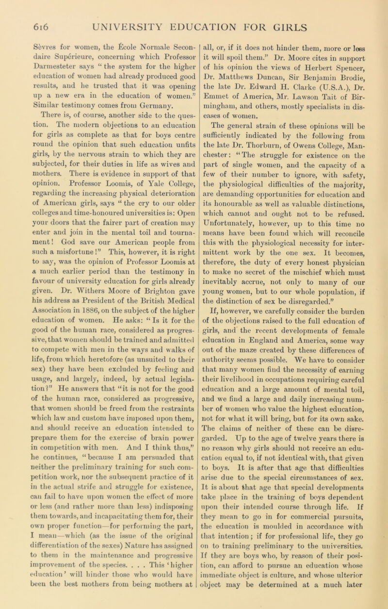 Sevres for women, the Lcole Normale Secon- daire Superieure, concerning which Professor Darmesteter says “ the system for the higher education of women had already produced good results, and he trusted that it was opening up a new era in the education of women,” Similar testimony comes from Germany. There is, of course, another side to the ques- tion. The modern objections to an education for girls as complete as that for boys centre round the opinion that such education unfits girls, by the nervous strain to which they are subjected, for their duties in life as wives and mothers. There is evidence in support of that opinion. Professor Loomis, of Yale College, regarding the increasing physical deterioration of American girls, says “ the cry to our older colleges and time-honoured universities is: Open your doors that the fairer part of creation may enter and join in the mental toil and tourna- ment ! God save our American people from such a misfortune!” This, however, it is right to say, was the opinion of Professor Loomis at a much earlier period than the testimony in favour of university education for girls already given. Dr. Withers Moore of Brighton gave his address as President of the British Medical Association in 1886, on the subject of the higher education of women. He asks: “Is it for the good of the human race, considered as progres- i sive, that women should be trained and admitted to compete with men in the ways and walks of life, from which heretofore (as unsuited to their sex) they have been excluded by feeling and usage, and largely, indeed, by actual legisla- tion?” He answei’s that “it is not for the good of the human race, considered as progressive, that women should be fi'eed from the restraints which law and custom have imposed upon them, and should receive an education intended to prepare them for the exercise of brain power in competition with men. And I think thus,” he continues, “because I am persuaded that neither the preliminary training for such com- petition work, nor the subsequent practice of it in the actual strife and struggle for existence, can fail to have upon women the effect of more or less (and rather more than less) indisposing them towaids, and incapacitating them for, their own proper function—for performing the part, I mean—which (as the issue of the original differentiation of the sexes) Nature has assigned to them in the maintenance and progi'essive improvement of the species. . . . This ‘higher education’ will hinder those who would have been the best mothers from being mothers at I all, oi', if it does not hinder them, more or lees it will spoil them.” Dr. Mooi'e cites in support of his opinion the views of Herbert Spencer, Dr. Matthews Duncan, Sir Benjamin Brodie, the late Dr. Edward II. Clarke (U.S.A.), Dr. Emmet of America, Mr. Lawson Tait of Bir- mingham, and others, mostly specialists in dis- eases of women. The general strain of these opinions will be sufficiently indicated by the following from the late Dr. Thorburn, of Owens College, Man- chester : “ The struggle for existence on the part of single women, and the capacity of a few of their number to ignore, with safety, the physiological difficulties of the majority, are demanding opportunities for education and its honouiable as well as valuable distinctions, which cannot and ought not to be refused. Unfortunately, however, up to this time no means have been found which will reconcile this with the physiological necessity for inter- mittent work by the one sex. It becomes, therefore, the duty of every honest physician to make no secret of the mischief which must inevitably accrue, not only to many of our young women, but to our whole population, if the distinction of sex be disi'egarded.” If, however, we carefully consider the burden of the objections raised to the full education of l girls, and the recent developments of female education in England and America, some way out of the maze created by these diffei'ences of authority seems possible. We have to consider that many women find the necessity of earning their livelihood in occupations l'equii'ing careful education and a large amount of mental toil, and we find a large and daily increasing num- ber of women who value the highest education, not for what it will bring, but for its own sake. The claims of neither of these can be disre- garded. Up to the age of twelve years there is no l’eason why girls should not receive an edu- cation equal to, if not identical with, that given to boys. It is after that age that difficulties ai’ise due to the special circumstances of sex. It is about that age that special developments take place in the training of boys dependent upon their intended course thi’ough life. If they mean to go in for commercial pursuits, the education is moulded in accordance with that intention ; if for professional life, they go on to training preliminary to the universities. Tf they are boys who, by reason of their posi- tion, can afford to pursue an education whose immediate object is culture, and whose ulterior object may be determined at a much later