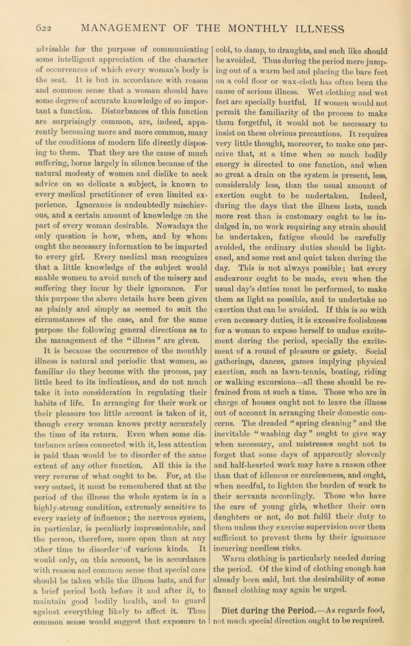 02 2 MANAGEMENT OF THE MONTHLY ILLNESS advisable for the purpose of communicating some intelligent appreciation of the character of occurrences of which every woman’s body is the seat. It is but in accordance witli reason and common sense that a woman should have some degree of accurate knowledge of so impor- tant a function. Disturbances of this function are surprisingly common, are, indeed, appa- rently becoming more and more common, many of the conditions of modern life directly dispos- ing to them. That they are the cause of much suffering, borne largely in silence because of the natural modesty of women and dislike to seek advice on so delicate a subject, is known to every medical practitioner of even limited ex- perience. Ignorance is undoubtedly mischiev- ous, and a certain amount of knowledge on the part of every woman desirable. Nowadays the only question is how, when, and by whom ought the necessary information to be imparted to every girl. Every medical man recognizes that a little knowledge of the subject would enable women to avoid much of the misery and suffering they incur by their ignorance. For this purpose the above details have been given as plainly and simply as seemed to suit the circumstances of the case, and for the same purpose the following general directions as to the management of the “illness” are given. It is because the occurrence of the monthly illness is natural and periodic that women, so familial- do they become with the process, pay little heed to its indications, and do not much take it into consideration in regulating their habits of life. In arranging for their work or their pleasure too little account is taken of it, though every woman knows pretty accurately the time of its return. Even when some dis- turbance arises connected with it, less attention is paid than would be to disorder of the same extent of any other function. All this is the very reverse of what ought to be. For, at the very outset, it must be remembered that at the period of the illness the whole system is in a highly-strung condition, extremely sensitive to every variety of influence ; the nervous system, in particular, is peculiarly impressionable, and the person, therefore, more open than at any other time to disorder’of various kinds. It would only, on this account, be in accordance with reason and common sense that special care should be taken while the illness lasts, and for a brief period both before it and after it, to maintain good bodily health, and to guard against everything likely to affect it. Thus common sense would suggest that exposure to cold, to damp, to draughts, and such like should be avoided. Thus during the period mere jump- ing out of a warm bed and placing the bare feet on a cold floor or wax-cloth has often been the cause of serious illness. Wet clothing and wet feet are specially hurtful. If women would not permit the familiarity of the process to make them forgetful, it would not be necessary to insist on these obvious precautions. It requires very little thought, moreover, to make one per- ceive that, at a time when so much bodily energy is directed to one function, and when so great a drain on the system, is present, less, considerably less, than the usual amount of exertion ought to be undertaken. Indeed, during the days that the illness lasts, much more rest than is customary ought to be in- dulged in, no work requiring any strain should be undertaken, fatigue should be carefully avoided, the ordinary duties should be light- ened, and some rest and quiet taken during the day. This is not always possible; but every endeavour ought to be made, even when the usual day’s duties must be performed, to make them as light as possible, and to undertake no exertion that can be avoided. If this is so with even necessary duties, it is excessive foolishness for a woman to expose herself to undue excite- ment during the period, specially the excite- ment of a round of pleasure or gaiety. Social gatherings, dances, games implying physical exertion, such as lawn-tennis, boating, riding or walking excursions—all these should be re- frained from at such a time. Those who are in charge of houses ought not to leave the illness out of account in arranging their domestic con- cerns. The dreaded “spring cleaning” and the inevitable “washing day” ought to give way when necessary, and mistresses ought not to forget that some days of apparently slovenly and half-hearted work may have a reason other than that of idleness or carelessness, and ought, when needful, to lighten the burden of work to their servants accordingly. Those who have the care of young girls, whether their own daughters or not, do not fulfil their duty to them unless they exercise supervision over them sufficient to prevent them by their ignorance incurring needless risks. Warm clothing is particularly needed during the period. Of the kind of clothing enough has already been said, but the desirability of some flannel clothing may again be urged. Diet during the Period.—As regards food, not. much special direction ought to be required.