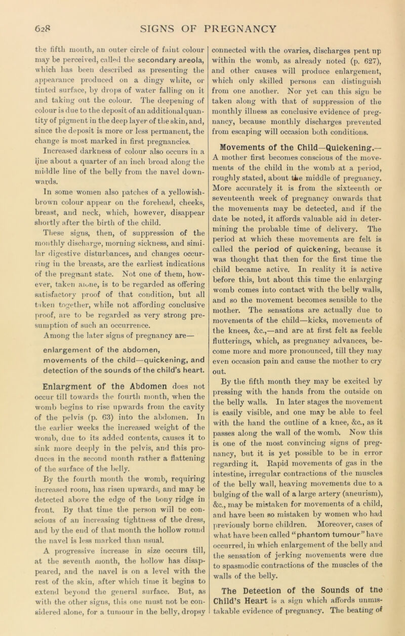tl'.e fifth month, an outer circle of faint colour may be perceived, called the secondary areola, which has been described as presenting the appearance produced on a dingy white, or tinted surface, by drops of water falling on it and taking out the colour. The deepening of colour is due to the deposit of ail additional quan- tity of pigment in the deep layer of the skin, and, since the deposit is more or less permanent, the change is most marked in first pregnancies. Increased darkness of colour also occurs in a i.iue about a quarter of an inch broad along the middle line of the belly from the navel down- wards. In some women also patches of a yellowish- brown colour appear on the forehead, cheeks, breast, and neck, which, however, disappear shortly after the birth of the child. These signs, then, of suppression of the monthly discharge, morning sickness, and simi- lar digestive disturbances, and changes occur- ring in the breasts, are the earliest indications of the pregnant state. Not one of them, how- ever, taken amne, is to be regarded as offering satisfactory proof of that condition, but all taken together, while not affording conclusive proof, are to be regarded as very strong pre- sumption of such an occurrence. Among the later signs of pregnancy are— enlargement of the abdomen, movements of the child—quickening, and detection of the sounds of the child’s heart. Enlargrnent of the Abdomen does not occur till towards the fourth month, when the womb begins to rise upwards from the cavity of the pelvis (p. 63) into the abdomen. In the earlier weeks the increased weight of the womb, due to its added contents, causes it to sink more deeply in the pelvis, and this pro- duces in the second month rather a flattening of the surface of the belly. By the fourth month the womb, requiring increased room, has risen upwards, and may be detected above the edge of the bony ridge in front. By that time the person will De con- scious of an increasing tightness of the dress, and by the end of that month the hollow round the navel is less marked than usual. A progressive increase in size occurs till, at the seventh month, the hollow has disap- peared, and the navel is on a level with the rest of the skin, after which time it begins to extend beyond the general surface. But, as with the other signs, this one must not be con- sidered alone, for a tumour in the belly, dropsy connected with the ovaries, discharges pent up within the womb, as already noted (p. 627), and other causes will produce enlargement, which only skilled persons can distinguish from one another. Nor yet can this sign be taken along with that of suppression of the monthly illness as conclusive evidence of preg- nancy, because monthly discharges prevented from escaping will occasion both conditions. Movements of the Child—Quickening1.— A mother first becomes conscious of the move- ments of the child in the womb at a period, roughly stated, about Uie middle of pregnancy. More accurately it is from the sixteenth or seventeenth week of pregnancy onwards that the movements may be detected, and if the date be noted, it affords valuable aid in deter- mining the probable time of delivery. The period at which these movements are felt is called the period of quickening, because it was thought that then for the first time the child became active. In reality it is active before this, but about this time the enlarging womb comes into contact with the belly walls, and so the movement becomes sensible to the mother. The sensations are actually due to movements of the child—kicks, movements of the knees, &c.,—and are at first felt as feeble flutterings, which, as pregnancy advances, be- come more and more pronounced, till they may even occasion pain and cause the mother to cry out. By the fifth month they may be excited by pressing with the hands from the outside on the belly walls. In later stages the movement is easily visible, and one may be able to feel with the hand the outline of a knee, &c., as it passes along the wall of the womb. Now this is one of the most convincing signs of preg- nancy, but it is yet possible to be in error regarding it. Rapid movements of gas in the intestine, irregular contractions of the muscles of the belly wall, heaving movements due to a bulging of the wall of a large artery (aneurism), &c., may be mistaken for movements of a child, and have been so mistaken by women who had previously borne children. Moreover, cases of what have been called “phantom tumour” have occurred, in which enlargement of the belly and the sensation of jerking movements were due to spasmodic contractions of the muscles of the walls of the belly. The Detection of the Sounds of tne Child’s Heart is a sign which affords unmis- takable evidence of pregnancy. The beating of