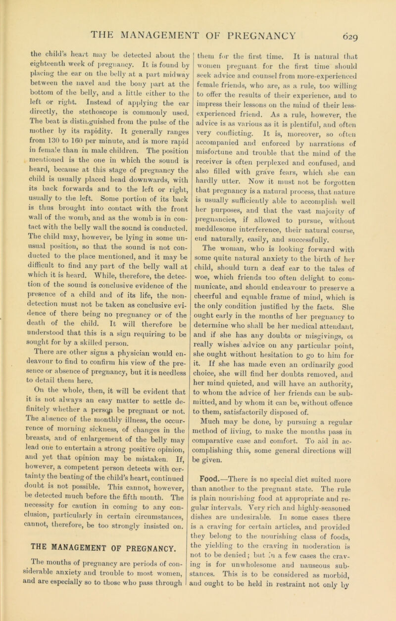 THE MANAGEMENT OE PREGNANCY 029 the child’s heart may be detected about the eighteenth week of pregnancy. It is found by placing the ear on the belly at a part midway between the navel and the bony part at the bottom of the belly, and a little either to the left or right. Instead of applying the ear directly, the stethoscope is commonly used. The beat is distinguished from the pulse of the mother by its rapidity. It generally ranges from 130 to 160 per minute, and is more rapid in female than in male children. The position mentioned is the one in which the sound is heard, because at this stage of pregnancy the child is usually placed head downwards, with its back forwards and to the left or right, usually to the left. Some portion of its back is thus brought into contact with the front wall of the womb, and as the womb is in con- tact with the belly wall the sound is conducted. The child may, however, be lying in some un- usual position, so that the sound is not con- ducted to the place mentioned, and it may be difficult to find any part of the belly wall at which it is heard. While, therefore, the detec- tion of the sound is conclusive evidence of the presence of a child and of its life, the non- detection must not be taken as conclusive evi- dence of there being no pregnancy or of the death of the child. It will therefore be understood that this is a sign requiring to be sought for by a skilled person. I here are other signs a physician would en- deavour to find to confirm his view of the pre- sence or absence of pregnancy, but it is needless to detail them here. On the whole, then, it will be evident that it is not always an easy matter to settle de- finitely whether a perscyi be pregnant or not. The absence of the monthly illness, the occur- rence of morning sickness, of changes in the breasts, and of enlargement of the belly may lead one to entertain a strong positive opinion, and yet that opinion may be mistaken. If, however, a competent person detects with cer- tainty the beating of the child’s heart, continued doubt is not possible. This cannot, however, be detected much before the fifth month. The necessity for caution in coming to any con- clusion, particularly in certain circumstances, cannot, thei'efore, be too strongly insisted on. THE MANAGEMENT OF PREGNANCY. The mouths of pregnancy are periods of con- siderable anxiety and trouble to most women, and are especially so to those who pass through I them for the first time. It is natural that women pregnant for the first time should seek advice and counsel from more-experienced female friends, who are, as a rule, too willing to offer the results of their experience, and to impress their lessons on the mind of their less- experienced friend. As a rule, however, the advice is as various as it is plentiful, and often very conflicting. It is, moreover, so often accompanied and enforced by narrations of misfortune and trouble that the mind of the receiver is often perplexed and confused, and also filled with grave fears, which she can hardly utter. Now it must not be forgotten that pregnancy is a natural process, that nature is usually sufficiently able to accomplish well her purposes, and that the vast majority of pregnancies, if allowed to pursue, without meddlesome interference, their natural course, end naturally, easily, and successfully. The woman, who is looking forward with some quite natural anxiety to the birth of her child, should turn a deaf ear to the tales of woe, which friends too often delight to com- municate, and should endeavour to preserve a cheerful and equable frame of mind, which is the only condition justified by the facts. She ought early in the months of her pregnancy to determine who shall be her medical attendant, and if she has any doubts or misgivings, 01 really wishes advice on any particular point, she ought without hesitation to go to him for it. If she has made even an ordinarily good choice, she will find her doubts removed, and her mind quieted, and will have an authority, to whom the advice of her friends can be sub- mitted, and by whom it can be, without offence to them, satisfactorily disposed of. Much may be done, by pursuing a regular method of living, to make the months pass in comparative ease and comfort. To aid in ac- complishing this, some general directions will be given. Food.—There is no special diet suited more than another to the pregnant state. The rule is plain nourishing food at appropriate and re- gular intervals. Very rich and highly-seasoned dishes are undesirable. In some cases there is a craving for certain articles, and provided they belong to the nourishing class of foods, the yielding to the craving in moderation is not to be denied; but .'u a few cases the crav- ing is for unwholesome and nauseous sub- stances. This is to be considered as morbid, and ought to be held in restraint not only by