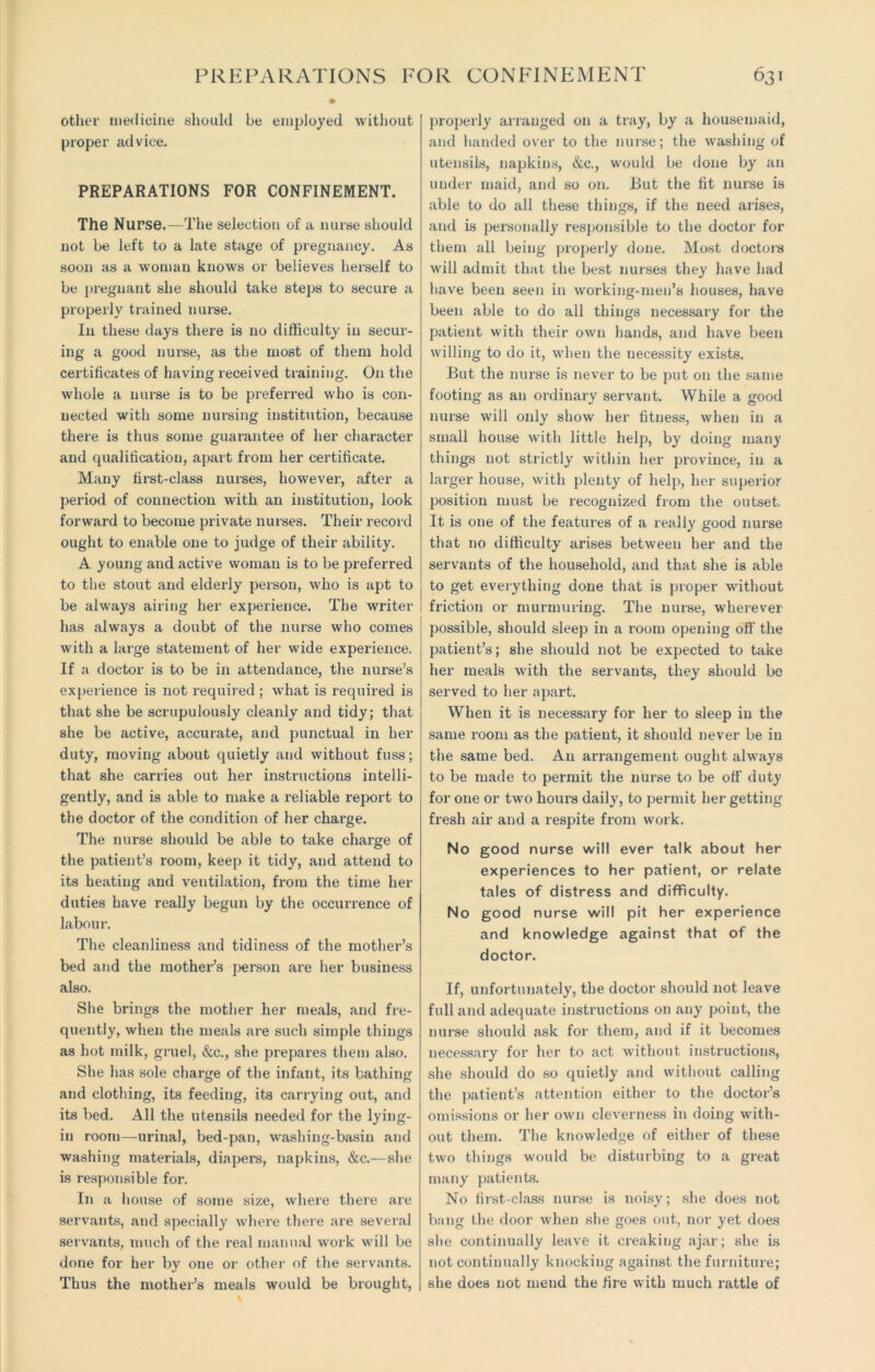 other medicine should be employed without proper advice. PREPARATIONS FOR CONFINEMENT. The Nurse.—The selection of a nurse should not be left to a late stage of pregnancy. As soon as a woman knows or believes herself to be pregnant she should take steps to secure a properly trained nurse. In these days there is no difficulty in secur- ing a good nurse, as the most of them hold certificates of having received training. On the whole a nurse is to be preferred who is con- nected with some nursing institution, because there is thus some guarantee of her character and qualification, apart from her certificate. Many first-class nurses, however, after a period of connection with an institution, look forward to become private nurses. Their record ought to enable one to judge of their ability. A young and active woman is to be preferred to the stout and elderly person, who is apt to be always airing her experience. The writer has always a doubt of the nurse who comes with a large statement of her wide experience. If a doctor is to be in attendance, the nurse’s experience is not required; what is required is that she be scrupulously cleanly and tidy; that she be active, accurate, and punctual in her duty, moving about quietly and without fuss; that she carries out her instructions intelli- gently, and is able to make a reliable report to the doctor of the condition of her charge. The nurse should be able to take charge of the patient’s room, keep it tidy, and attend to its heating and ventilation, from the time her duties have really begun by the occurrence of labour. The cleanliness and tidiness of the mother’s bed and the mother’s person are her business also. She brings the mother her meals, and fre- quently, when the meals are such simple things as hot milk, gruel, &c., she prepares them also. She has sole charge of the infant, its bathing and clothing, its feeding, its carrying out, and its bed. All the utensils needed for the lying- in room—urinal, bed-pan, washing-basin and washing materials, diapex’s, napkins, &c.—she is responsible for. In a house of some size, where there are servants, and specially whei’e there are several servants, much of the real manual work will be done for her by one or other of the servants. Thus the mother’s meals would be brought, properly airanged on a tray, by a housemaid, and handed over to the nurse; the washing of utensils, napkins, &c., would be done by an under maid, and so on. But the fit nurse is able to do all these things, if the need arises, and is personally responsible to the doctor for them all being properly done. Most doctors will admit that the best nurses they have had have been seen in working-men’s houses, have been able to do all things necessai'y for the patient with their own hands, and have been willing to do it, when the necessity exists. But the nurse is never to be put on the same footing as an ordinary servant. While a good nurse will only show her fitness, when in a small house with little help, by doing many things not strictly within her pi’ovince, in a larger house, with plenty of help, her superior position must be recognized from the outset. It is one of the featui’es of a really good nurse that no difficulty arises between her and the servants of the household, and that she is able to get everything done that is proper without friction or murmuring. The nurse, wherever possible, should sleep in a room opening off the patient’s; she should not be expected to take her meals with the servants, they should be served to her apart. When it is necessary for her to sleep in the same room as the patient, it should never be in the same bed. An arrangement ought always to be made to permit the nurse to be off duty for one or two hours daily, to permit her getting fresh air and a respite from work. No good nurse will ever talk about her experiences to her patient, or relate tales of distress and difficulty. No good nurse will pit her experience and knowledge against that of the doctor. If, unfortunately, the doctor should not leave full and adequate instructions on any point, the nurse should ask for them, and if it becomes necessary for her to act without instructions, she should do so quietly and without calling the patient’s attention either to the doctor’s omissions or her own cleverness in doing with- out them. The knowledge of either of these two things would be disturbing to a great many patients. No first-class nui’se is noisy; she does not bang the door when she goes out, nor yet does she continually leave it creaking ajar; she is not continually knocking against the furniture; she does not mend the fire with much rattle of