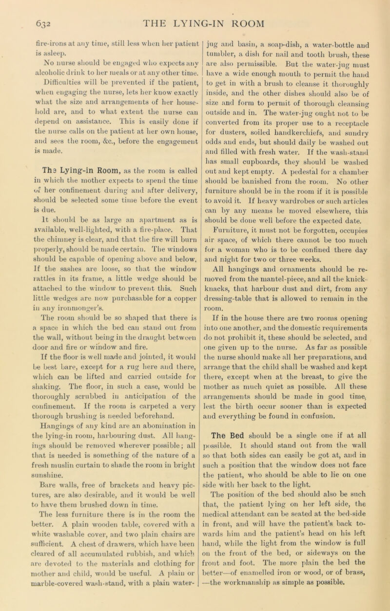 fire-irons at any time, still less when her patient is asleep. No nurse should be engaged who expects any alcoholic drink to her meals or at any other time. Difficulties will be prevented if the patient, when engaging the nurse, lets her know exactly what the size and arrangements of her house- hold are, and to what extent the nurse can depend on assistance. This is easily done if the nurse calls on the patient at her own house, and sees the room, &c., before the engagement is made. Tha Lying-in Room, as the room is called in which the mother expects to spend the time of her confinement during and after delivery, should be selected some time before the event is due. It should be as large an apartment as is available, well-lighted, with a fire-place. That the chimney is clear, and that the fire will burn properly, should be made certain. The windows should be capable of opening above and below. If the sashes are loose, so that the window rattles in its frame, a little wedge should be attached to the window to prevent this. Such little wedges are now purchasable for a copper in any ironmonger’s. The room should be so shaped that there is a space in which the bed can stand out from the wall, without being in the draught between door and fire or window and fire. If the floor is well made and jointed, it would be best bare, except for a rug here and there, which can be lifted and carried outside for shaking. The floor, in such a case, would be thoroughly scrubbed in anticipation of the confinement. If the room is carpeted a very thorough brushing is needed beforehand. Hangings of any kind are an abomination in the lying-in room, harbouring dust. All hang- ings should be removed wherever possible; all that is needed is something of the nature of a fresh muslin curtain to shade the room in bright sunshine. Bare walls, free of brackets and heavy pic- tures, are also desirable, and it would be well to have them brushed down in time. The less furniture there is in the room the better. A plain wooden table, covered with a white washable cover, and two plain chairs are sufficient. A chest of drawers, which have been cleared of all accumulated rubbish, and which are devoted to the materials and clothing for mother and child, would be useful. A plain or marble-covered wash-stand, with a plain water- jug and basin, a soap-dish, a water-bottle and tumbler, a dish for nail and tooth brush, these are also permissible. But the water-jug must have a wide enough mouth to permit the hand to get in with a brush to cleanse it thoroughly inside, and the other dishes should also be of size and form to permit of thorough cleansing outside and in. The water-jug ought not to be converted from its proper use to a receptacle for dusters, soiled handkerchiefs, and sundry odds and ends, but should daily be washed out and filled with fresh water. If the wash-stand has small cupboards, they should be washed out and kept empty. A pedestal for a chamber should be banished from the room. No other furniture should be in the room if it is possible 1 to avoid it. If heavy wardrobes or such articles can by any means be moved elsewhere, this should be done well before the expected date. Furniture, it must not be forgotten, occupies air space, of which there cannot be too much for a woman who is to be confined there day and night for two or three weeks. All hangings and ornaments should be re- moved from the mantel-piece, and all the knick- knacks, that harbour dust and dirt, from any dressing-table that is allowed to remain in the room. If in the house there are two rooms opening into one another, and the domestic requirements do not prohibit it, these should be selected, and one given up to the nurse. As far as possible the nurse should make all her preparations, and arrange that the child shall be washed and kept there, except when at the breast, to give the mother as much quiet as possible. All these arrangements should be made in good time, lest the birth occur sooner than is expected and everything be found in confusion. The Bed should be a single one if at all possible. It should stand out from the wall so that both sides can easily be got at, and in such a position that the window does not face the patient, who should be able to lie on one side with her back to the light. The position of the bed should also be such that, the patient lying on her left side, the medical attendant can be seated at the bed-side in front, and will have the patient’s back to- wards him and the patient’s head on his left hand, while the light from the window is full on the front of the bed, or sideways on the front and foot. The more plain the bed the better—of enamelled iron or wood, or of brass, —the workmanship as simple as possible.