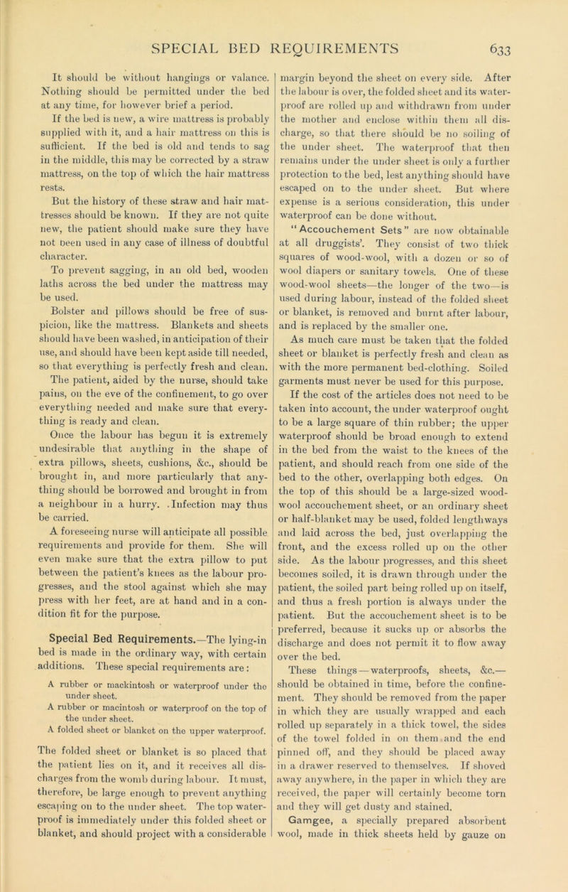 It should be without hangings or valance. Nothing should be permitted under the bed at any time, for however brief a period. If the bed is new, a wire mattress is probably supplied with it, and a hair mattress on this is sufficient. If the bed is old and tends to sag in the middle, this may be corrected by a straw mattress, on the top of which the hair mattress rests. But the history of these straw and hair mat- tresses should be known. If they are not quite new, the patient should make sure they have not Deen used in any case of illness of doubtful character. To prevent sagging, in an old bed, wooden laths across the bed under the mattress may be used. Bolster and pillows should be free of sus- picion, like the mattress. Blankets and sheets should have been washed, in anticipat ion of their use, and should have been kept aside till needed, so that everything is perfectly fresh and clean. The patient, aided by the nurse, should take pains, on the eve of the confinement, to go over everything needed and make sure that every- thing is ready and clean. Once the labour has begun it is extremely undesirable that anything in the shape of extra pillows, sheets, cushions, &c., should be brought in, and more particularly that any- thing should be borrowed and brought in from a neighbour in a hurry. .Infection may thus be carried. A foreseeing nurse will anticipate all possible requirements and provide for them. She will even make sure that the extra pillow to put between the patient’s knees as the labour pro- gresses, and the stool against which she may press with her feet, are at hand and in a con- dition fit for the purpose. Special Bed Requirements.—The lying-in bed is made in the ordinary way, with certain additions. These special requirements are : A rubber or mackintosh or waterproof under the under sheet. A rubber or macintosh or waterproof on the top of the under sheet. A folded sheet or blanket on the upper waterproof. The folded sheet or blanket is so placed that the patient lies on it, and it receives all dis- charges from the womb during labour. It must, therefore, be large enough to prevent anything escaping on to the under sheet. The top water- proof is immediately under this folded sheet or blanket, and should project with a considerable margin beyond the sheet on every side. After the labour is over, the folded sheet and its water- proof are rolled up and withdrawn from under the mother and enclose within them all dis- charge, so that there should be no soiling of the under sheet. The waterproof that then remains under the under sheet is only a further protection to the bed, lest anything should have escaped on to the under sheet. But where expense is a serious consideration, this under waterproof can be done without. “Accouchement Sets” are now obtainable at all druggists’. They consist of two thick squares of wood-wool, with a dozen or so of wool diapers or sanitary towels. One of these wood-wool sheets—the longer of the two—is used during labour, instead of the folded sheet or blanket, is removed and burnt after labour, and is replaced by the smaller one. As much care must be taken that the folded sheet or blanket is perfectly fresh and clean as with the more permanent bed-clothing. Soiled garments must never be used for this purpose. If the cost of the articles does not need to be taken into account, the under waterproof ought to be a large square of thin rubber; the upper waterproof should be broad enough to extend in the bed from the waist to the knees of the patient, and should reach from one side of the bed to the other, overlapping both edges. On the top of this should be a large-sized wood- wool accouchement sheet, or an ordinary sheet or half-blanket may be used, folded lengthways and laid across the bed, just overlapping the front, and the excess rolled up on the other side. As the labour progresses, and this sheet becomes soiled, it is drawn through under the patient, the soiled part being rolled up on itself, and thus a fresh portion is always under the patient. But the accouchement sheet is to be preferred, because it sucks up or absorbs the discharge and does not permit it to flow away over the bed. These things — waterproofs, sheets, &c.— should be obtained in time, before the confine- ment. They should be removed from the paper in which they are usually wrapped and each rolled up separately in a thick towel, the sides of the towel folded in on them and the end pinned off, and they should be placed away in a drawer reserved to themselves. If shoved away anywhere, in the paper in which they are received, the paper will certainly become torn and they will get dusty and stained. Gamgee, a specially prepared absorbent wool, made in thick sheets held by gauze on