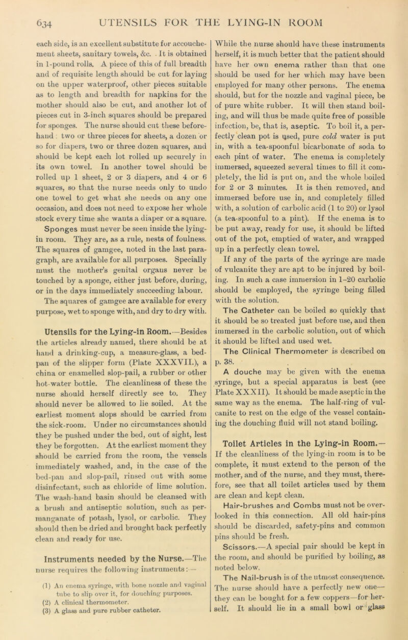each side, is an excellent substitute fur accouche- ment sheets, sanitary towels, &c. It is obtained in 1-pound rolls. A piece of this of full breadth and of requisite length should be cut for laying on the upper waterproof, other pieces suitable as to length and breadth for napkins for the mother should also be cut, and another lot of pieces cut in 3-inch squares should be prepared for sponges. The nurse should cut these before- hand two or three pieces for sheets, a dozen or so for diapers, two or three dozen squares, and should be kept each lot rolled up securely in its own towel. In another towel should be rolled up 1 sheet, 2 or 3 diapers, and 4 or 6 squares, so that the nurse needs only to undo one towel to get what she needs on any one occasion, aud does not need to expose her whole stock every time she wants a diaper or a square. Sponges must never be seen inside the lying- in room. They are, as a rule, nests of foulness. The squares of gamgee, noted in the last para- graph, are available for all purposes. Specially must the mother’s genital organs never be touched by a sponge, either just before, during, or in the days immediately succeeding labour. The squares of gamgee are available for every purpose, wet to sponge with, and dry to dry with. Utensils for the Lying-in Room.—Besides the articles already named, there .should be at hand a drinking-cup, a measure-glass, a bed- pan of the slipper form (Plate XXXVII.), a china or enamelled slop-pail, a rubber or other hot-water bottle. The cleanliness of these the nurse should herself directly see to. They should never be allowed to lie soiled. At the earliest moment slops should be carried from the sick-room. Under no circumstances should they be pushed under the bed, out of sight, lest they be forgotten. At the earliest moment they should be carried from the room, the vessels immediately washed, and, in the case of the bed-pan and slop-pail, rinsed out with some disinfectant, such as chloride of lime solution. The wash-hand basin should be cleansed witli a brush and antiseptic solution, such as per- manganate of potash, lysol, or carbolic. They should then be dried and brought back perfectly clean and ready for use. Instruments needed by the Nurse.—The nurse requires the following instruments: — (1) An enema syringe, with bone nozzle and vaginal tube to slip over it, for douching purposes. (2) A clinical thermometer. (3) A glass and pure rubber catheter. While the nurse should have these instruments herself, it is much better that the patient should have her own enema rather than that one should be used for her which may have been employed for many other persons. The enema should, but for the nozzle and vaginal piece, be of pure white rubber. It will then stand boil- ing, and will thus be made quite free of possible infection, be, that is, aseptic. To boil it, a per- fectly clean pot is qsed, pure cold water is put in, with a tea-spoonful bicarbonate of soda to each pint of water. The enema is completely immersed, squeezed several times to fill it com- pletely, the lid is put on, and the whole hoiled for 2 or 3 minutes. It is then removed, and immersed before use in, and completely filled with, a solution of carbolic acid (1 to 20) or lysol (a tea-spoonful to a pint). If the enema is to be put away, ready for use, it should be lifted out of the pot, emptied of water, and wrapped up in a perfectly clean towel. If any of the parts of the syringe are made of vulcanite they are apt to be injured by boil- ing. In such a case immersion in 1-20 carbolic should be employed, the syringe being filled with the solution. The Catheter can be boiled so quickly that it should be so treated just before use, and then immersed in the carbolic solution, out of which it should be lifted and used wet. The Clinical Thermometer is described on p. 38. A douche may be given with the enema syringe, but a special apparatus is best (see Plate XXXII). It should be made aseptic in the same way as the enema. The half-ring of vul- canite to rest on the edge of the vessel contain- ing the douching fluid will not stand boiling. Toilet Articles in the Lying-in Room.— If the cleanliness of the lying-in room is to be complete, it must extend to the person of the mother, and of the nurse, and they must, there- fore, see that all toilet articles used by them are clean and kept clean. Hair-brushes and Combs must not be over- looked in this connection. All old hair-pins should be discarded, safety-pins aud common pins should be fresh. Scissors.—A special pair should be kept in the room, and should be purified by boiling, as noted below. The Nail-brush is of the utmost consequence. The nurse should have a perfectly new one— they can be bought for a few coppers—for her- self. It should lie in a small bowl or glass
