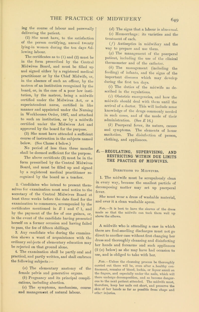 ing the course of labour and personally delivering the patient. (2) She must have, to the satisfaction of the person certifying, nursed twenty lying-in women during the ten days fol- lowing labour. The certificates as to (1) and (2) must be in the form prescribed by the Central Midwives Board, and must be filled up and signed either by a registered medical practitioner or by the Chief Midwife, or, in the absence of such an officer, by the matron of an institution recognized by the board, or, in the case of a poor law insti- tution, by the matron, being a midwife certified under the Midwives Act, or a superintendent nurse, certified in like manner and appointed under the Nursing in Workhouses Order, 1897, and attached to such an institution, or by a midwife certified under the Midwives Act and approved by the board for the purpose. (3) She must have attended a sufficient course of instruction in the subjects named below. (See Clause 4 below.) No period of less than three months shall be deemed sufficient for the purpose. The above certificate (3) must be in the form prescribed by the Central Mid wives Board, and must be filled up and signed by a registered medical practitioner re- cognized by the board as a teacher. 2. Candidates who intend to present them- selves for examination must send notice to the secretary of the Central Midwives Board at least three weeks before the date fixed for the examination to commence, accompanied by the certificates mentioned in B 1 and C 1, and by the payment of the fee of one guinea, or, in the event of the candidate having presented herself on a former occasion and having failed to pass, the fee of fifteen shillings. 3. Any candidate who during the examina- tion shows a want of acquaintance with the ordinary subjects of elementary education may be rejected on that ground alone. 4. The examination shall be partly oral and practical, and partly written, and shall embrace the following subjects :— (а) The elementary anatomy of the female pelvis and generative organs. (б) Pregnancy and its principal compli- cations, including abortion. (c) The symptoms, mechanism, course and managemant of natural labour. (d) The signs that a labour is abnormal. (e) Haemorrhage: its varieties and the treatment of each. (/) Antiseptics in midwifery and the way to prepare and use them. {(/) i he management of the puerperal patient, including the use of the clinical thermometer and of the catheter. (/>) The management (including the feeding) of infants, and the signs of the important diseases which may develop during the first ten days. (0 The duties of the midwife as de- scribed in the regulations. (?) Obstetric emergencies, and how the midwife should deal with them until the arrival of a doctor. This will include some knowledge of the drugs commonly needed in such cases, and of the mode of their administration. (See E 16.) (k) Puerperal fever, its nature, causes and symptoms. The elements of house sanitation. The disinfection of person, clothing, and appliances. E. —REGULATING, SUPERVISING, AND RESTRICTING WITHIN DUE LIMITS THE PRACTICE OF MIDWIVES. Directions to Midwives. 1. The midwife must be scrupulously clean in every way, because the smallest particle of decomposing matter may set up puerperal fever. She must wear a dress of washable material, and over it a clean washable apron. Note.—It is best to have the sleeves of the dress made so that the midwife can tuck them well up above the elbows. A midwife who is attending a case in which there are foul-smelling discharges must not go direct to another case without first changing her dress and thoroughly cleansing and disinfecting her hands and forearms and such appliances (2 (a) below) as she may have had occasion to use, and is obliged to take with her. Note.—Unless the cleansing process be thoroughly carried out there will be, even after a healthy con- finement, remains of blood, lochia, or liquor amnii on the fingers, and especially under the nails, which will there undergo decomposition, and so become danger- ous to the next patient attended. The midwife must, therefore, keep her nails cut short, and preserve the skin of her hands as far as possible from chaps and other injuries.