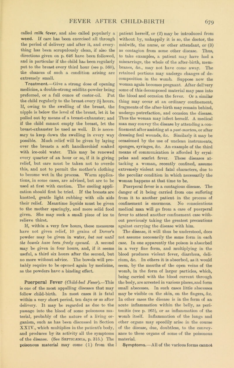 called milk fever, and also called popularly a weed. If care has been exercised all through the period of delivery and after it, and every- thing has been scrupulously clean, if also the directions given on p. 646 have been followed, and in particular if the child has been regularly put to the breast every third hour (see p. 560), the chances of such a condition arising are extremely small. Treatment.—Give a strong dose of opening medicine, a double-strong seidlitz-powder being preferred, or a full ounce of castor-oil. Put the child regularly to the breast every 2^ hours. If, owing to the swelling of the breast, the nipple is below the level of the breast, let it be pulled out by means of a breast-exhauster; and if the child cannot empty the breast, let the breast-exhauster be used as well. It is neces- sary to keep down the swelling in every way possible. Much relief will be given by laying over the breasts a soft handkerchief soaked with ice-cold water. This may be renewed every quarter of an hour or so, if it is giving relief, but care must be taken not to overdo this, and not to permit the mother’s clothing to become wet in the process. Warm applica- tions, in some cases, are advised, but are to be used at first with caution. The cooling appli- cation should first be tried. If the breasts are knotted, gentle light rubbing with oils aids their relief. Meantime liquids must be given to the mother sparingly, and more solid food given. She may suck a small piece of ice to relieve thirst. If, within a very few hours, these measures have not given relief, 10 grains of Dover’s powder may be given in water, but not until the bowels have been freely opened. A second may be given in four hours, and, if it seems useful, a third six hours after the second, but no more without advice. The bowels will pro- bably require to be opened again by medicine, as the powders have a binding effect. Puerperal Fever (Child-bed Fever).—This is one of the most appalling diseases that may follow child-birth. In most cases it is fatal within a very short period, ten days or so after delivery. It may be regarded as due to the passage into the blood of some poisonous ma- terial, probably of the nature of a living or- ganism, such as has been discussed in Section XXIV., which multiplies in the patient’s body, and produces by its activity all the symptoms of the disease. (See Septicaemia, p. 315.) The poisonous material may come (1) from the patient herself, or (2) may be introduced from without by, unhappily it is so, the doctor, the midwife, the nurse, or other attendant, or (3) as contagion from some other disease. Thus, to take examples, a patient may have had a miscarriage, the whole of the after-birth, mem- branes, &c., may not have come away. The retained portions may undergo changes of de- composition in the womb. Suppose now the woman again becomes pregnant. After delivery some of this decomposed material may pass into the blood and occasion the fever. Or a similar thing may occur at an ordinary confinement, fragments of the after-birth may remain behind, undergo putrefaction, and occasion the disease. Thus the woman may infect herself. A medical man may convey the disease by attending a con- finement after assisting at a post-mortem, or after dressing foul wounds, &c. Similarly it may be occasioned by the use of unclean instruments, sponges, syringes, &c. An example of the third means of communication is afforded by erysi- pelas and scarlet fever. These diseases at- tacking a woman, recently confined, assume extremely violent and fatal characters, due to the peculiar condition in which necessarily the woman happens at that time to be. Puerperal fever is a contagious disease. The danger of it being carried from one suffering from it to another patient in the process of confinement is enormous. No conscientious medical man will go from a case of puerperal fever to attend another confinement case with- out previously taking the greatest precautions against carrying the disease with him. The disease, it will thus be understood, does not assume necessarily the same form in each case. In one apparently the poison is absorbed in a very fine form, and multiplying in the blood produces violent fever, diarrhoea, deli- rium, &c. In others it is absorbed, as it would seem, by the mouths of the open veins of the womb, in the form of larger particles, which, being carried with the blood current through the body, are arrested in various places, and form small abscesses. In such cases little abscesses may be visible on the skin, on the fingers, &c. In other cases the disease is in the form of an acute inflammation within the belly, as peri- tonitis (see p. 265), or as inflammation of the womb itself. Inflammation of the lungs and other organs may speedily arise in the course of the disease, due, doubtless, to the convey- ance to these organs of some of the poisonous material. Symptoms.—All of the various forms cannot